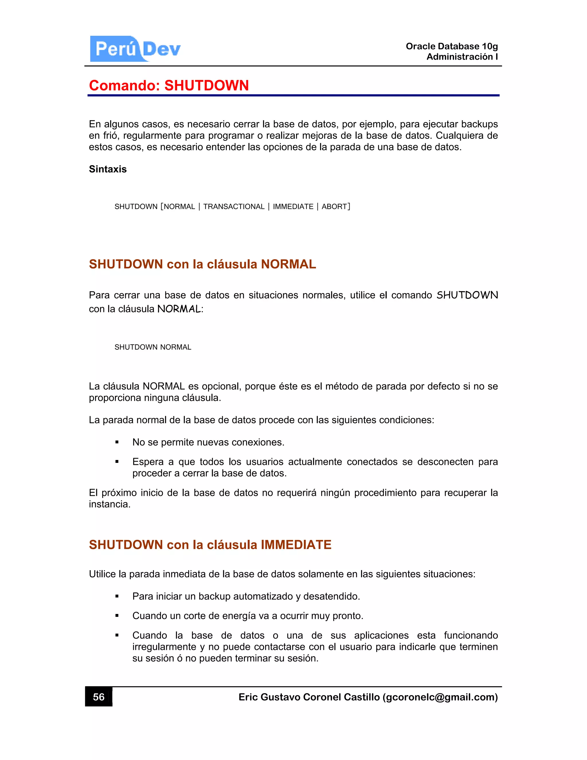 56
Coma
En algun
en frió, re
estos cas
Sintaxis
SHU
SHUTD
Para cer
con la clá
SHU
La cláusu
proporcio
La parad
El próxim
instancia
SHUTD
Utilice la
ando: SH
os casos, es
egularmente
sos, es nece
UTDOWN [NOR
DOWN co
rar una bas
áusula NOR
UTDOWN NORM
ula NORMA
ona ninguna
a normal de
No se perm
Espera a q
proceder a
mo inicio de
.
DOWN co
parada inme
Para iniciar
Cuando un
Cuando la
irregularme
su sesión ó
HUTDOW
s necesario
e para progr
esario entend
MAL | TRANSA
on la cláu
se de datos
MAL:
MAL
L es opcion
cláusula.
e la base de
mite nuevas
que todos lo
cerrar la ba
la base de
on la cláu
ediata de la
r un backup
n corte de en
a base de
ente y no pu
ó no pueden
Eric Gust
WN
cerrar la ba
ramar o real
der las opcio
ACTIONAL | IMM
sula NOR
en situacio
al, porque é
datos proce
conexiones.
os usuarios
ase de datos
datos no re
sula IMM
base de dat
automatizad
nergía va a o
e datos o
uede contac
n terminar su
tavo Corone
ase de datos
izar mejoras
ones de la p
MEDIATE | ABO
RMAL
nes normale
éste es el mé
ede con las s
.
s actualment
s.
equerirá ning
MEDIATE
tos solamen
do y desaten
ocurrir muy p
una de s
ctarse con el
u sesión.
el Castillo (
s, por ejemp
s de la base
parada de un
ORT]
es, utilice el
étodo de pa
siguientes co
te conectad
gún procedi
nte en las sig
ndido.
pronto.
sus aplicaci
l usuario pa
Oracle
Ad
gcoronelc@
lo, para ejec
e de datos. C
na base de d
l comando S
arada por de
ondiciones:
dos se desc
imiento para
guientes situ
iones esta
ara indicarle
Database 10
dministración
@gmail.com
cutar backup
Cualquiera d
datos.
SHUTDOW
efecto si no s
conecten pa
a recuperar
uaciones:
funcionand
que termine
0g
n I
m)
ps
de
WN
se
ra
la
do
en
 