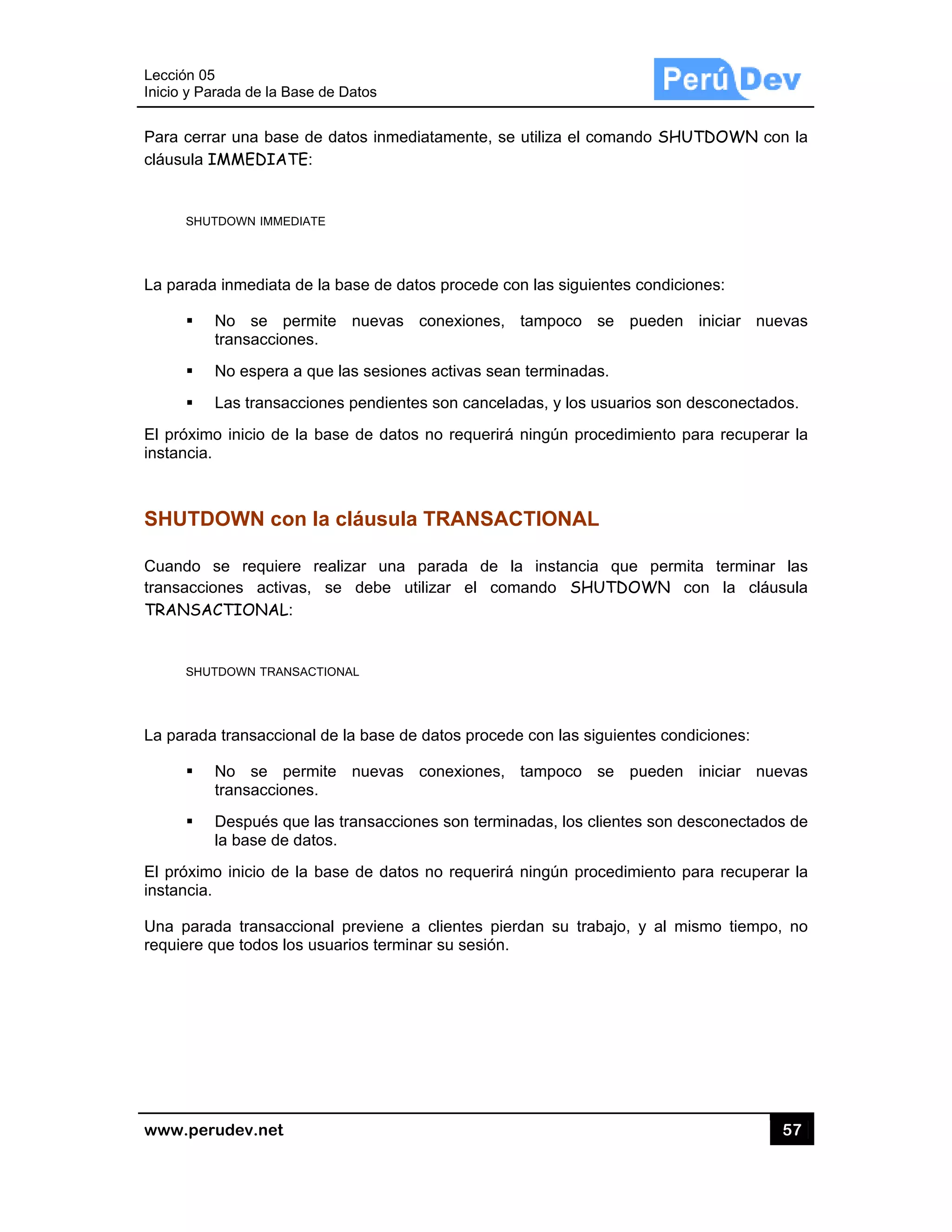 Lección 05
Inicio y Pa
www.pe
Para cerr
cláusula
SHU
La parad
El próxim
instancia
SHUTD
Cuando
transacci
TRANSA
SHU
La parad
El próxim
instancia
Una para
requiere
5
arada de la Ba
rudev.net
rar una base
IMMEDIAT
UTDOWN IMME
a inmediata
No se p
transaccion
No espera
Las transac
mo inicio de
.
DOWN co
se requier
ones activa
ACTIONAL:
UTDOWN TRAN
a transaccio
No se p
transaccion
Después q
la base de
mo inicio de
.
ada transac
que todos lo
ase de Datos
e de datos i
TE:
DIATE
de la base d
ermite nue
nes.
a que las se
cciones pen
la base de
on la cláu
re realizar
as, se deb
:
SACTIONAL
onal de la ba
ermite nue
nes.
ue las trans
datos.
la base de
ccional previ
os usuarios t
s
inmediatame
de datos pro
evas conex
esiones activ
dientes son
datos no re
sula TRA
una parad
be utilizar
ase de datos
evas conex
acciones so
datos no re
iene a clien
terminar su
ente, se utili
ocede con la
xiones, tam
vas sean ter
canceladas
equerirá ning
ANSACTIO
a de la in
el comand
s procede co
xiones, tam
on terminada
equerirá ning
ntes pierdan
sesión.
iza el coman
as siguientes
mpoco se
rminadas.
s, y los usua
gún procedi
ONAL
nstancia qu
do SHUTD
on las siguie
mpoco se
as, los cliente
gún procedi
n su trabajo
ndo SHUTD
s condicione
pueden in
rios son des
imiento para
ue permita
DOWN con
ntes condici
pueden in
es son desc
imiento para
, y al mism
57
DOWN con
es:
niciar nueva
sconectados
a recuperar
terminar la
la cláusu
ones:
niciar nueva
conectados d
a recuperar
mo tiempo, n
7
la
as
s.
la
as
ula
as
de
la
no
 