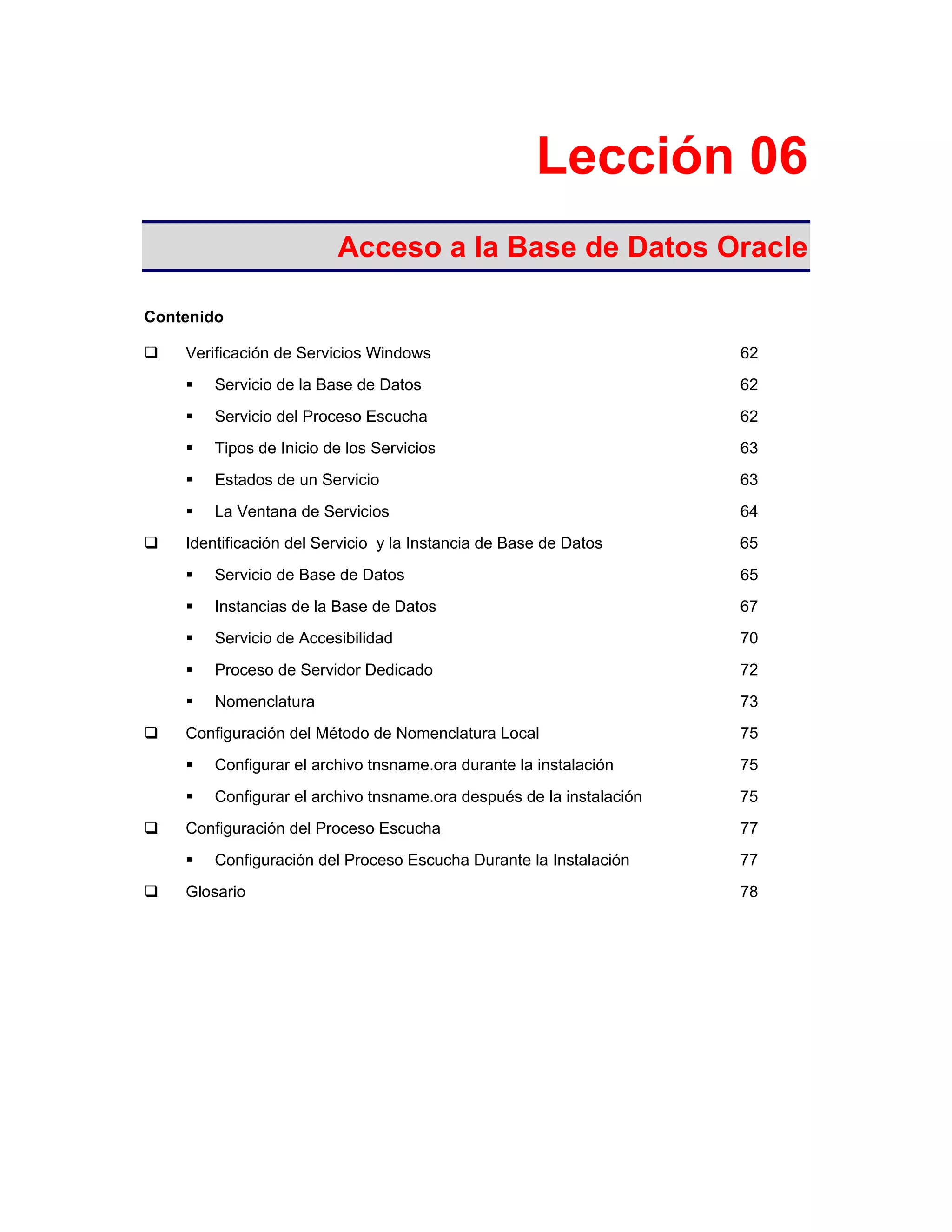 Lección 06
Acceso a la Base de Datos Oracle
Contenido
Verificación de Servicios Windows 62
Servicio de la Base de Datos 62
Servicio del Proceso Escucha 62
Tipos de Inicio de los Servicios 63
Estados de un Servicio 63
La Ventana de Servicios 64
Identificación del Servicio y la Instancia de Base de Datos 65
Servicio de Base de Datos 65
Instancias de la Base de Datos 67
Servicio de Accesibilidad 70
Proceso de Servidor Dedicado 72
Nomenclatura 73
Configuración del Método de Nomenclatura Local 75
Configurar el archivo tnsname.ora durante la instalación 75
Configurar el archivo tnsname.ora después de la instalación 75
Configuración del Proceso Escucha 77
Configuración del Proceso Escucha Durante la Instalación 77
Glosario 78
 