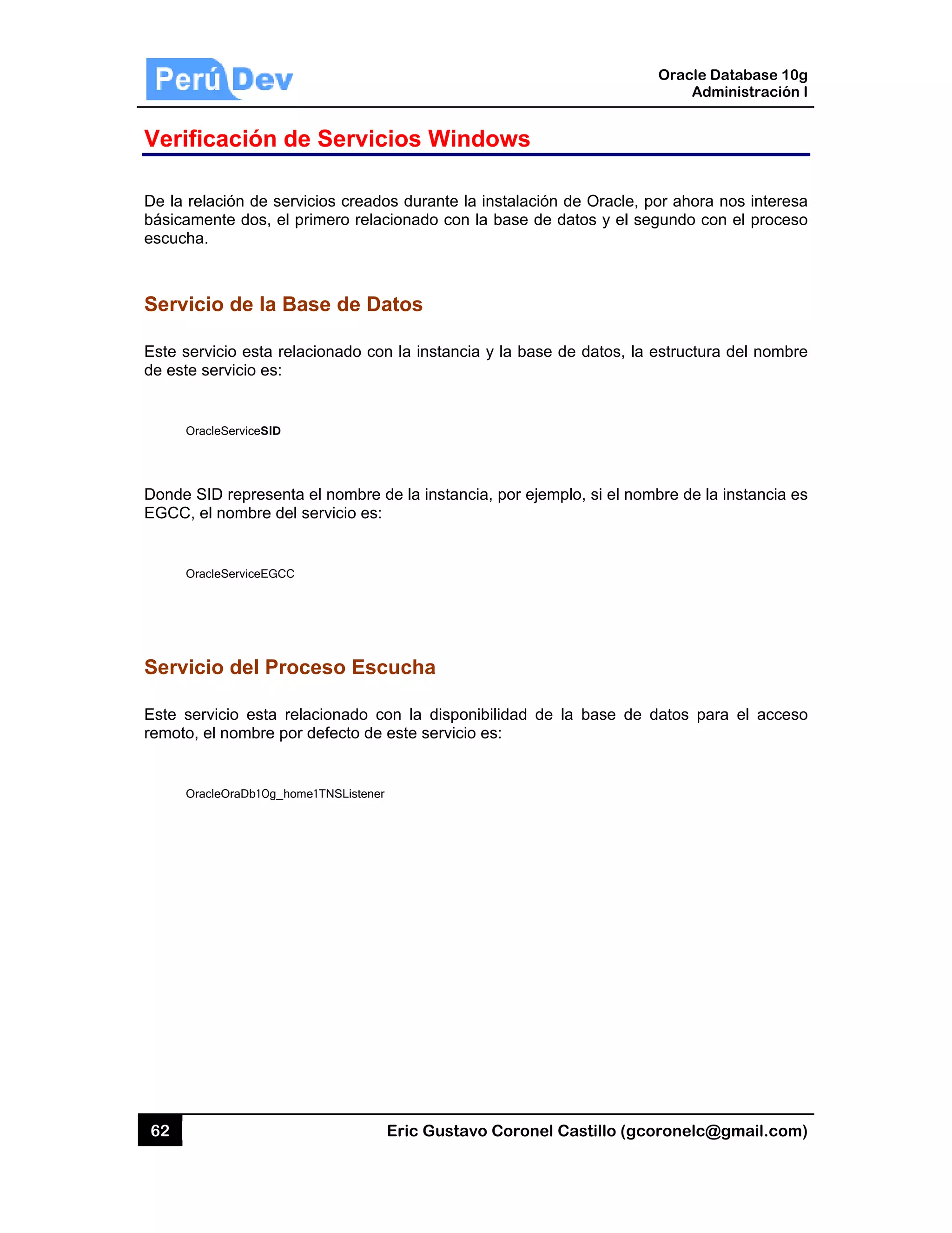 62
Verific
De la rela
básicame
escucha.
Servici
Este serv
de este s
Orac
Donde S
EGCC, e
Orac
Servici
Este serv
remoto, e
Orac
cación d
ación de ser
ente dos, el
io de la B
vicio esta re
servicio es:
cleServiceSID
ID represent
el nombre de
cleServiceEGCC
io del Pro
vicio esta re
el nombre po
cleOraDb10g_ho
de Servi
rvicios cread
primero rela
Base de D
elacionado c
ta el nombre
el servicio es
C
oceso Es
elacionado
or defecto de
ome1TNSListene
Eric Gust
cios Win
dos durante
acionado co
Datos
on la instan
e de la insta
s:
scucha
con la disp
e este servic
er
tavo Corone
ndows
la instalació
on la base d
cia y la bas
ncia, por eje
onibilidad d
cio es:
el Castillo (
ón de Oracle
e datos y el
se de datos,
emplo, si el n
de la base d
Oracle
Ad
gcoronelc@
e, por ahora
l segundo co
la estructur
nombre de l
de datos pa
Database 10
dministración
@gmail.com
a nos interes
on el proces
ra del nomb
a instancia e
ara el acces
0g
n I
m)
sa
so
re
es
so
 
