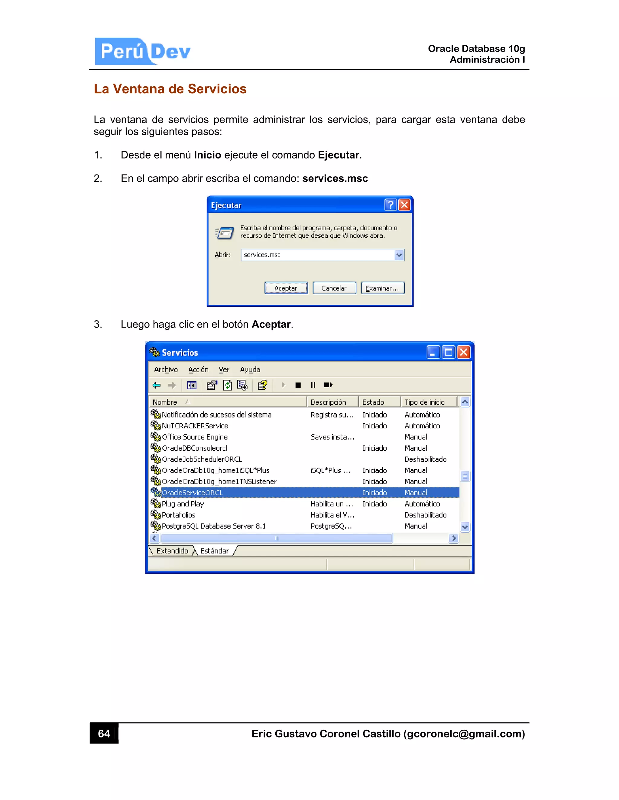 64
La Ven
La venta
seguir los
1. Des
2. En
3. Lue
ntana de S
ana de servi
s siguientes
sde el menú
el campo ab
ego haga clic
Servicios
icios permite
pasos:
ú Inicio ejec
brir escriba e
c en el botón
Eric Gust
s
e administra
ute el coman
el comando:
n Aceptar.
tavo Corone
ar los servic
ndo Ejecuta
: services.m
el Castillo (
cios, para ca
ar.
msc
Oracle
Ad
gcoronelc@
argar esta v
Database 10
dministración
@gmail.com
ventana deb
0g
n I
m)
be
 