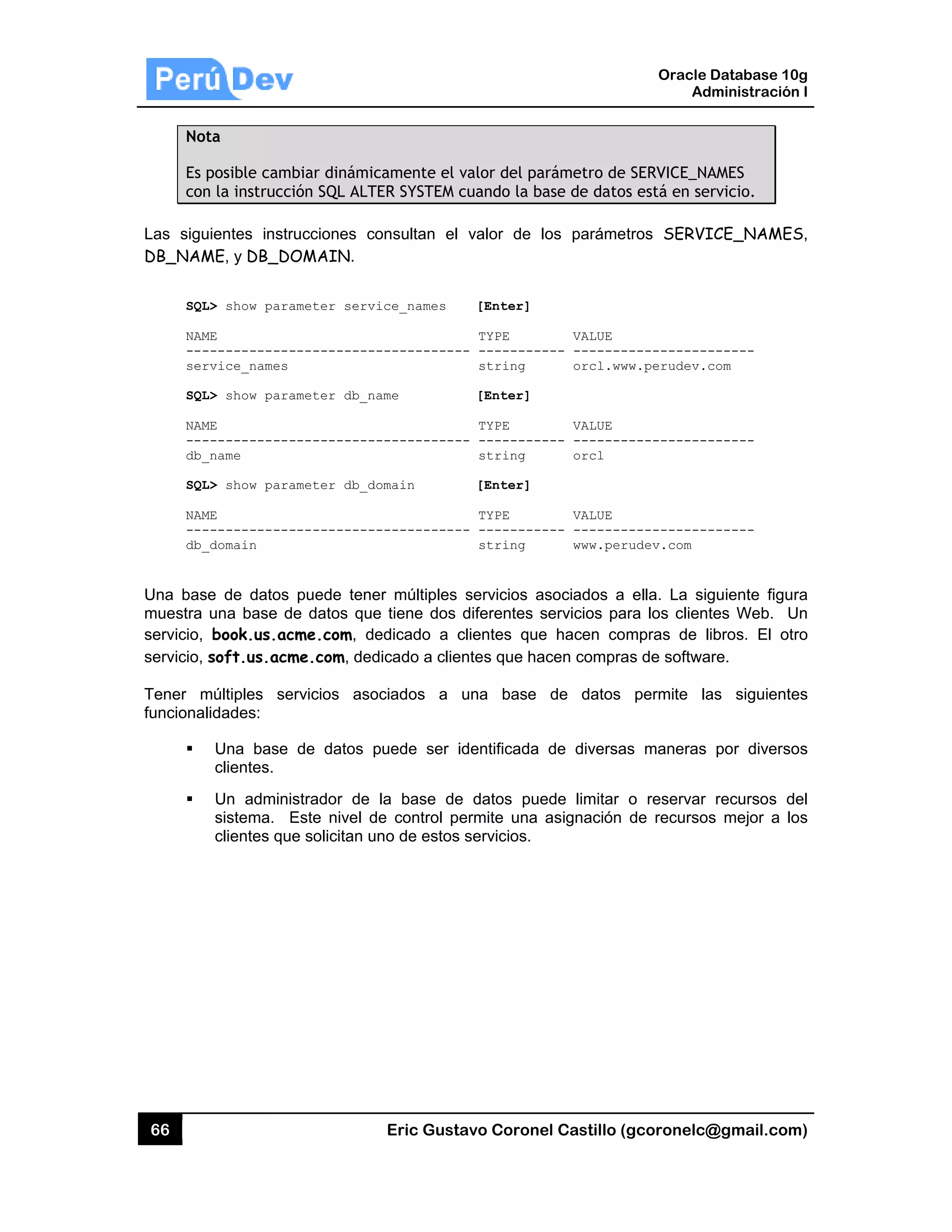 66
Not
Es p
con
Las sigu
DB_NAM
SQL
NAM
---
ser
SQL
NAM
---
db_
SQL
NAM
---
db_
Una bas
muestra
servicio,
servicio,
Tener m
funcional
ta
posible cam
n la instrucc
uientes instr
ME, y DB_DO
L> show para
ME
------------
rvice_names
L> show para
ME
------------
_name
L> show para
ME
------------
_domain
e de datos
una base d
book.us.ac
soft.us.acm
múltiples se
idades:
Una base
clientes.
Un admini
sistema. E
clientes qu
biar dinámic
ión SQL ALT
rucciones co
OMAIN.
ameter serv
-----------
ameter db_n
-----------
ameter db_d
-----------
puede tene
de datos que
cme.com, de
me.com, ded
ervicios aso
de datos p
strador de
Este nivel d
e solicitan u
Eric Gust
camente el
TER SYSTEM
onsultan el
ice_names
-----------
ame
-----------
domain
-----------
er múltiples
e tiene dos
edicado a c
dicado a clie
ociados a
puede ser i
la base de
de control p
uno de estos
tavo Corone
valor del pa
cuando la b
valor de l
[Enter]
TYPE
-- ---------
string
[Enter]
TYPE
-- ---------
string
[Enter]
TYPE
-- ---------
string
servicios a
diferentes s
clientes que
entes que ha
una base
identificada
e datos pue
ermite una
s servicios.
el Castillo (
arámetro de
ase de dato
los paráme
VALUE
--- -------
orcl.ww
VALUE
--- -------
orcl
VALUE
--- -------
www.per
asociados a
servicios pa
e hacen co
acen compra
de datos
de diversa
ede limitar
asignación
Oracle
Ad
gcoronelc@
SERVICE_NA
s está en se
tros SERVI
------------
ww.perudev.c
------------
------------
rudev.com
ella. La sig
ara los client
mpras de l
as de softwa
permite la
as maneras
o reservar
de recursos
Database 10
dministración
@gmail.com
AMES
rvicio.
ICE_NAMES
------
com
------
------
guiente figu
tes Web. U
ibros. El ot
are.
as siguiente
por diverso
recursos d
s mejor a lo
0g
n I
m)
S,
ra
Un
ro
es
os
del
os
 