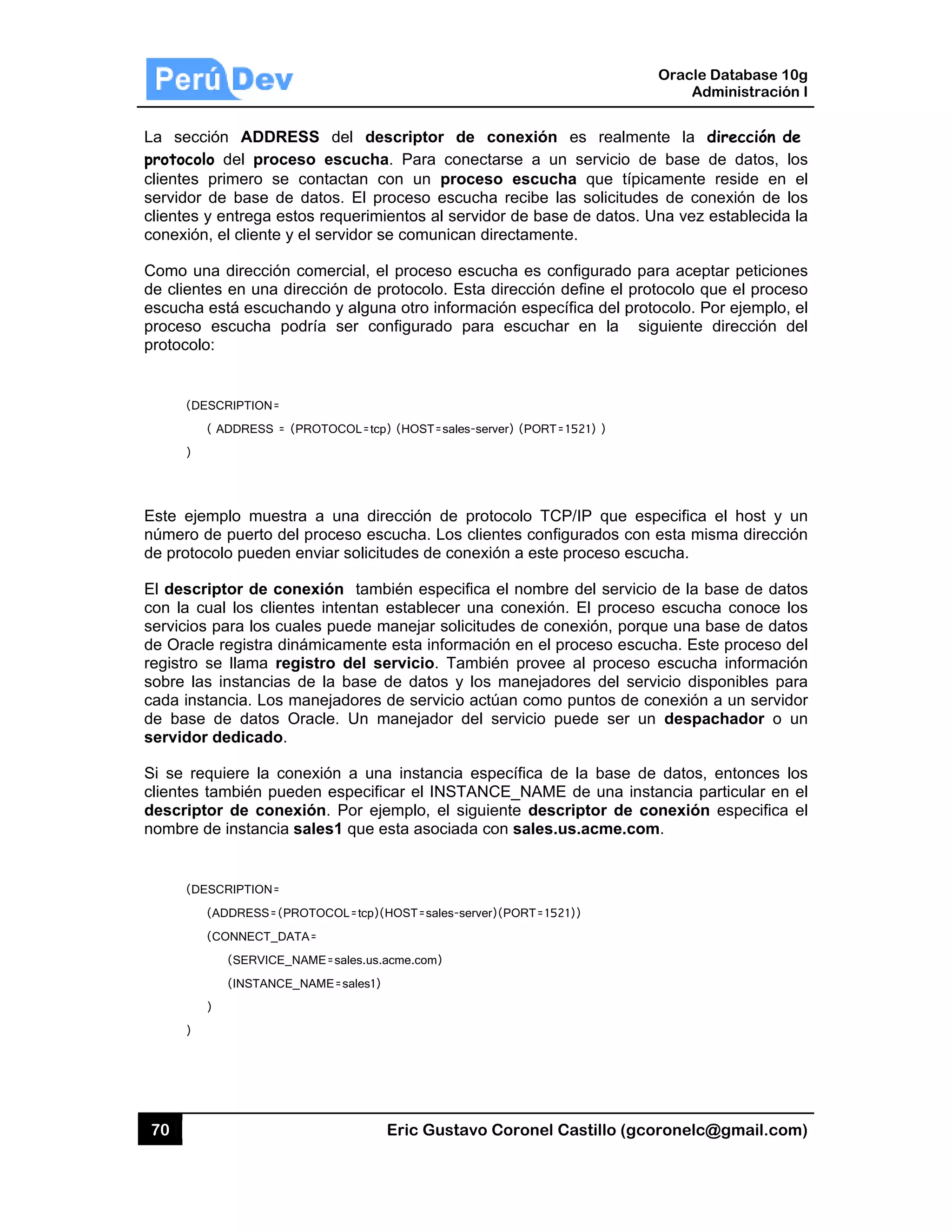 70
La secc
protocolo
clientes
servidor
clientes y
conexión
Como un
de cliente
escucha
proceso
protocolo
(DE
(
)
Este ejem
número d
de protoc
El descr
con la cu
servicios
de Oracle
registro s
sobre las
cada inst
de base
servidor
Si se req
clientes t
descripto
nombre d
(DE
(
(
)
)
ión ADDRE
o del proce
primero se
de base de
y entrega es
, el cliente y
na dirección
es en una d
está escuch
escucha po
o:
SCRIPTION=
( ADDRESS = (
mplo muest
de puerto de
colo pueden
iptor de co
ual los clien
para los cu
e registra di
se llama reg
s instancias
tancia. Los m
de datos O
r dedicado.
quiere la co
también pue
or de cone
de instancia
SCRIPTION=
(ADDRESS=(P
(CONNECT_DA
(SERVICE_
(INSTANCE
)
ESS del d
eso escuch
contactan
e datos. El p
stos requerim
y el servidor
comercial,
irección de
hando y algu
odría ser c
(PROTOCOL=tc
tra a una d
el proceso e
enviar solic
onexión tam
ntes intentan
ales puede
námicament
gistro del s
de la base
manejadores
Oracle. Un
onexión a u
eden especif
exión. Por e
sales1 que
ROTOCOL=tcp)
ATA=
_NAME=sales.us
E_NAME=sales1
Eric Gust
escriptor d
ha. Para co
con un pro
proceso esc
mientos al se
se comunic
el proceso e
protocolo. E
una otro info
configurado
cp) (HOST=sale
irección de
scucha. Los
citudes de co
mbién espec
n establecer
manejar sol
te esta infor
servicio. Ta
e de datos y
s de servicio
manejador
na instancia
ficar el INST
ejemplo, el s
esta asocia
)(HOST=sales-
s.acme.com)
)
tavo Corone
de conexió
onectarse a
oceso escu
cucha recibe
ervidor de b
an directam
escucha es
Esta direcció
ormación esp
para escuc
es-server) (POR
protocolo T
s clientes co
onexión a es
cifica el nom
r una conex
licitudes de
rmación en e
ambién prov
y los maneja
o actúan com
del servicio
a específica
TANCE_NA
siguiente de
ada con sale
server)(PORT=
el Castillo (
ón es real
un servicio
ucha que t
e las solicitu
ase de dato
ente.
configurado
ón define el
pecífica del p
char en la
RT=1521) )
TCP/IP que
onfigurados c
ste proceso e
mbre del serv
xión. El proc
conexión, p
el proceso e
vee al proce
adores del
mo puntos d
o puede ser
de la base
ME de una
escriptor de
es.us.acme.
1521))
Oracle
Ad
gcoronelc@
mente la d
o de base d
típicamente
udes de con
os. Una vez e
o para acep
protocolo q
protocolo. P
siguiente
e especifica
con esta mis
escucha.
vicio de la b
ceso escuch
orque una b
scucha. Est
eso escucha
servicio disp
de conexión
r un despa
e de datos,
instancia pa
e conexión
com.
Database 10
dministración
@gmail.com
dirección de
de datos, lo
reside en
nexión de lo
establecida
ptar peticione
ue el proces
Por ejemplo,
dirección d
el host y u
sma direcció
base de dato
ha conoce lo
base de dato
te proceso d
a informació
ponibles pa
a un servid
achador o u
entonces lo
articular en
especifica
0g
n I
m)
e
os
el
os
la
es
so
el
del
un
ón
os
os
os
del
ón
ra
or
un
os
el
el
 