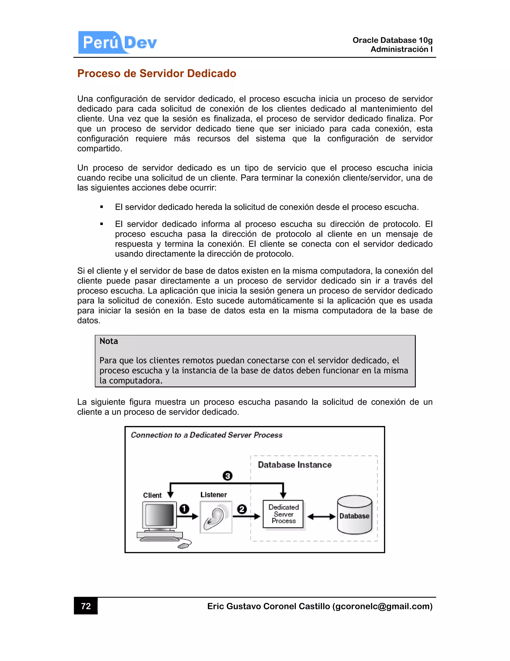 72
Proces
Una conf
dedicado
cliente. U
que un
configura
compartid
Un proce
cuando r
las siguie
Si el clien
cliente p
proceso e
para la s
para inic
datos.
Not
Par
pro
la c
La siguie
cliente a
so de Ser
figuración d
o para cada
Una vez que
proceso de
ación requie
do.
eso de serv
ecibe una s
entes accion
El servidor
El servidor
proceso es
respuesta
usando dire
nte y el serv
uede pasar
escucha. La
solicitud de c
iar la sesión
ta
ra que los cl
oceso escuch
computadora
ente figura m
un proceso
rvidor De
e servidor d
solicitud d
e la sesión
servidor d
ere más re
vidor dedica
olicitud de u
nes debe ocu
dedicado he
r dedicado
scucha pas
y termina la
ectamente la
idor de base
r directamen
a aplicación
conexión. E
n en la bas
ientes remo
ha y la instan
a.
muestra un
de servidor
Eric Gust
dicado
dedicado, el
e conexión
es finalizada
edicado tien
ecursos de
ado es un t
un cliente. P
urrir:
ereda la soli
informa al
a la direcc
a conexión.
a dirección d
e de datos e
nte a un pro
que inicia la
Esto sucede
se de datos
otos puedan
ncia de la b
proceso es
dedicado.
tavo Corone
proceso es
de los clie
a, el proces
ne que ser
el sistema
tipo de serv
Para termina
icitud de con
proceso esc
ión de prot
El cliente s
de protocolo
existen en la
oceso de s
a sesión gen
automática
esta en la
conectarse
ase de dato
scucha pasa
el Castillo (
scucha inicia
ntes dedica
so de servid
iniciado pa
que la co
vicio que el
r la conexió
nexión desde
cucha su d
tocolo al cli
se conecta
o.
misma com
ervidor ded
nera un proc
mente si la
misma com
con el servi
s deben fun
ando la soli
Oracle
Ad
gcoronelc@
a un proces
ado al mante
dor dedicado
ara cada co
onfiguración
l proceso e
n cliente/ser
e el proceso
irección de
ente en un
con el servi
mputadora, la
icado sin ir
ceso de serv
aplicación q
mputadora d
dor dedicad
cionar en la
citud de co
Database 10
dministración
@gmail.com
so de servid
enimiento d
o finaliza. P
onexión, es
de servid
escucha inic
rvidor, una d
o escucha.
protocolo.
n mensaje d
idor dedicad
a conexión d
r a través d
vidor dedicad
que es usad
de la base d
do, el
a misma
nexión de u
0g
n I
m)
or
del
or
sta
or
cia
de
El
de
do
del
del
do
da
de
un
 
