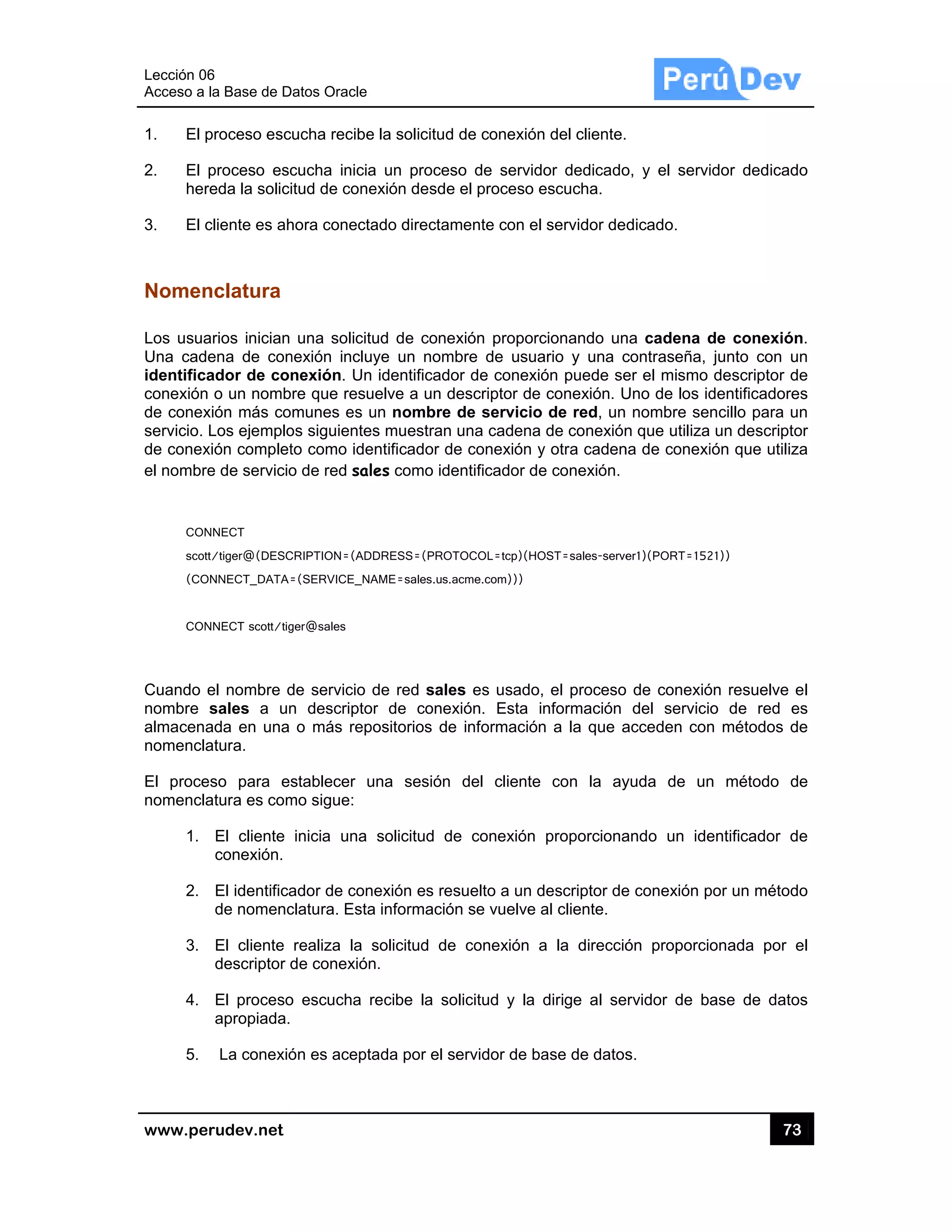Lección 06
Acceso a
www.pe
1. El p
2. El
her
3. El c
Nomen
Los usua
Una cad
identifica
conexión
de conex
servicio.
de conex
el nombre
CON
scott
(CO
CON
Cuando e
nombre
almacena
nomencla
El proce
nomencla
1.
2.
3.
4.
5.
6
la Base de D
rudev.net
proceso esc
proceso esc
reda la solici
cliente es ah
nclatura
arios inician
ena de con
ador de con
o un nomb
xión más co
Los ejemplo
xión complet
e de servicio
NNECT
t/tiger@(DESC
ONNECT_DATA=
NNECT scott/tig
el nombre d
sales a un
ada en una
atura.
eso para es
atura es com
El cliente
conexión.
El identifica
de nomenc
El cliente
descriptor d
El proceso
apropiada.
La conexió
atos Oracle
ucha recibe
cucha inicia
itud de cone
hora conecta
una solicitu
nexión incluy
nexión. Un
re que resu
munes es u
os siguientes
to como iden
o de red sale
CRIPTION=(ADD
=(SERVICE_NA
ger@sales
de servicio d
n descriptor
o más repo
stablecer u
mo sigue:
inicia una
ador de cone
clatura. Esta
realiza la s
de conexión
o escucha r
ón es acepta
la solicitud
a un proceso
exión desde
ado directam
ud de conex
ye un nomb
identificado
elve a un de
un nombre d
s muestran u
ntificador de
es como ide
DRESS=(PROT
AME=sales.us.ac
de red sales
r de conex
ositorios de
na sesión
solicitud de
exión es res
información
solicitud de
n.
ecibe la so
ada por el se
de conexión
o de servid
el proceso e
mente con el
xión proporc
bre de usua
or de conexió
escriptor de
de servicio
una cadena
e conexión y
entificador de
TOCOL=tcp)(HO
cme.com)))
s es usado,
xión. Esta i
información
del cliente
e conexión
suelto a un d
n se vuelve a
conexión a
licitud y la
ervidor de ba
n del cliente.
or dedicado
escucha.
servidor de
cionando un
ario y una c
ón puede se
conexión. U
de red, un
de conexión
y otra caden
e conexión.
OST=sales-serve
, el proceso
nformación
n a la que a
con la ay
proporciona
descriptor de
al cliente.
a la direcció
dirige al se
ase de datos
o, y el servi
dicado.
na cadena d
contraseña,
er el mismo
Uno de los id
nombre se
n que utiliza
na de conexi
er1)(PORT=152
de conexió
del servici
acceden con
yuda de un
ando un ide
e conexión p
ón proporci
ervidor de b
s.
73
idor dedicad
de conexió
junto con u
descriptor d
dentificadore
ncillo para u
un descript
ión que utiliz
21))
ón resuelve
o de red e
n métodos d
n método d
entificador d
por un métod
onada por
ase de dato
3
do
n.
un
de
es
un
or
za
el
es
de
de
de
do
el
os
 
