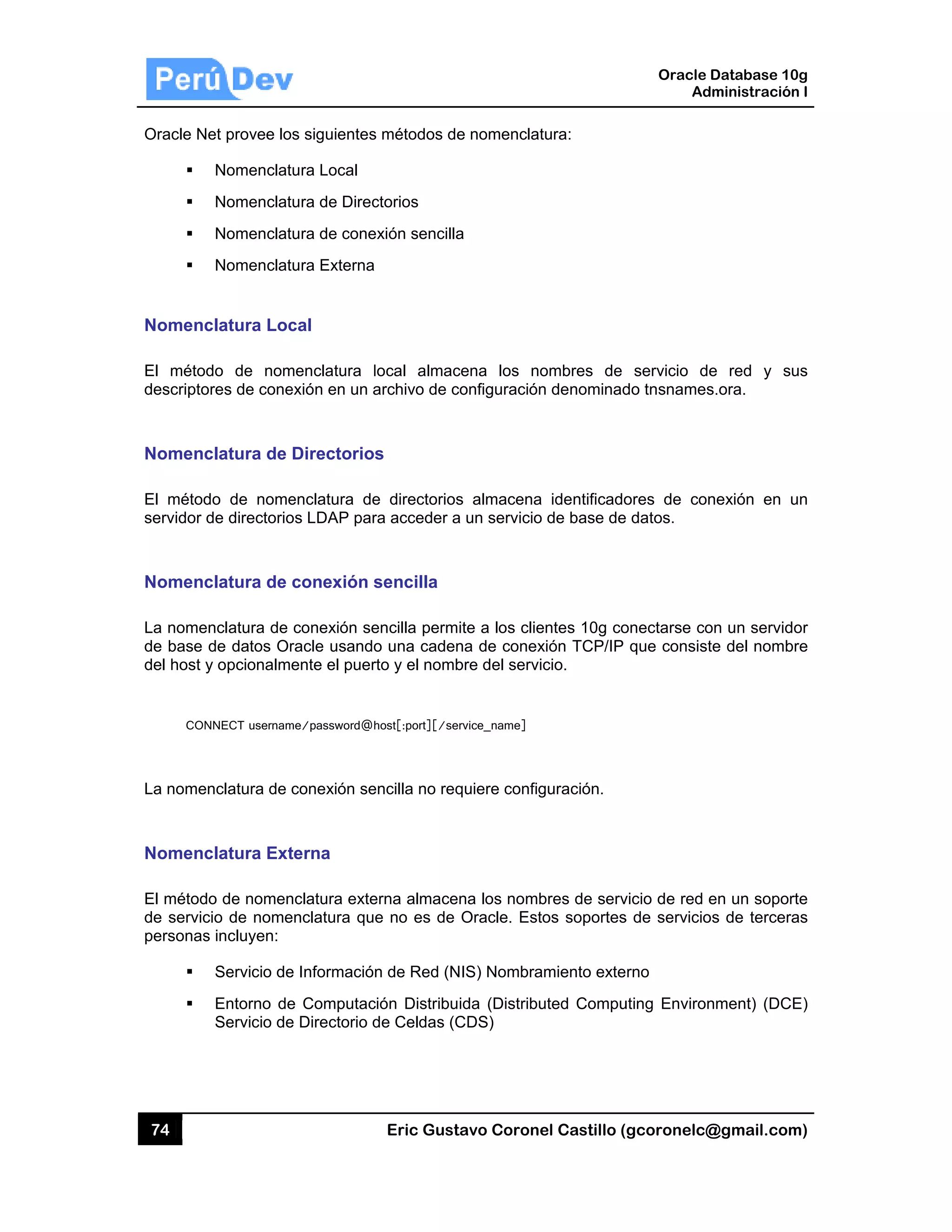 74
Oracle N
Nomenc
El métod
descripto
Nomenc
El métod
servidor d
Nomenc
La nome
de base
del host y
CON
La nome
Nomenc
El métod
de servic
personas
et provee lo
Nomenclat
Nomenclat
Nomenclat
Nomenclat
clatura Loc
do de nom
ores de cone
clatura de
do de nome
de directorio
clatura de
nclatura de
de datos Or
y opcionalm
NNECT usernam
nclatura de
clatura Ext
o de nomen
cio de nome
s incluyen:
Servicio de
Entorno de
Servicio de
s siguientes
ura Local
ura de Direc
ura de cone
ura Externa
cal
menclatura l
exión en un a
Directorios
enclatura de
os LDAP par
conexión s
conexión se
racle usando
ente el puer
me/password@h
conexión se
terna
nclatura exte
enclatura qu
e Información
e Computac
e Directorio d
Eric Gust
s métodos de
ctorios
exión sencilla
local almac
archivo de c
s
e directorios
ra acceder a
sencilla
encilla perm
o una caden
rto y el nomb
host[:port][/se
encilla no req
erna almace
e no es de
n de Red (N
ción Distribu
de Celdas (C
tavo Corone
e nomenclat
a
cena los no
configuración
s almacena
a un servicio
ite a los clie
na de conex
bre del servi
rvice_name]
quiere config
na los nomb
Oracle. Est
NIS) Nombra
ida (Distribu
CDS)
el Castillo (
tura:
ombres de
n denominad
identificado
de base de
entes 10g co
xión TCP/IP
cio.
guración.
bres de serv
os soportes
miento exte
uted Compu
Oracle
Ad
gcoronelc@
servicio de
do tnsnames
ores de con
datos.
onectarse co
que consist
vicio de red e
s de servicio
rno
uting Environ
Database 10
dministración
@gmail.com
e red y su
s.ora.
nexión en u
on un servid
te del nomb
en un sopor
os de tercera
nment) (DCE
0g
n I
m)
us
un
or
re
rte
as
E)
 