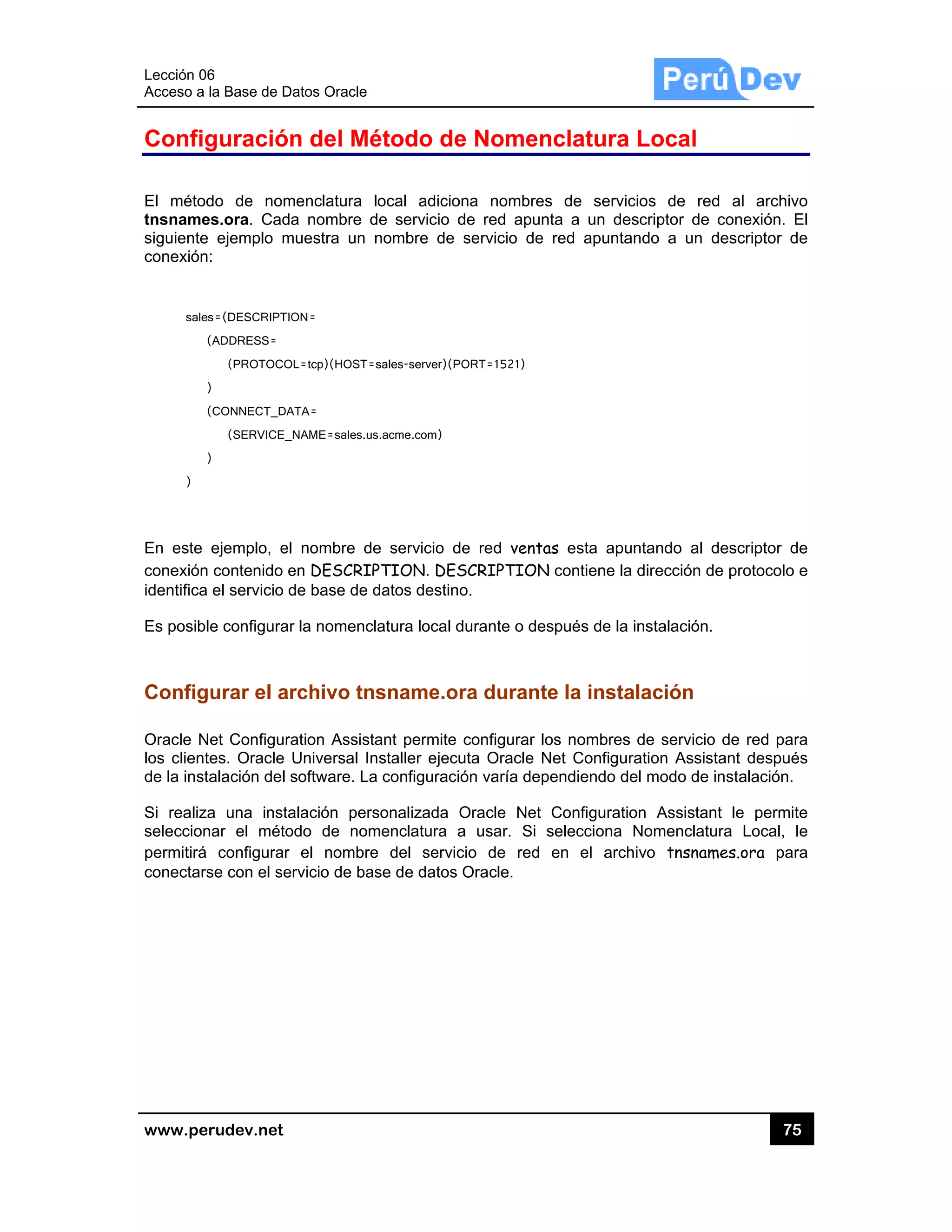 Lección 06
Acceso a
www.pe
Config
El métod
tnsname
siguiente
conexión
sale
(
)
(
)
)
En este
conexión
identifica
Es posibl
Config
Oracle N
los client
de la inst
Si realiza
seleccion
permitirá
conectars
6
la Base de D
rudev.net
guración
do de nom
es.ora. Cada
e ejemplo m
:
s=(DESCRIPTIO
(ADDRESS=
(PROTOCO
)
(CONNECT_DA
(SERVICE_
)
ejemplo, el
contenido e
el servicio d
le configurar
urar el ar
Net Configura
tes. Oracle
talación del s
a una insta
nar el méto
configurar
se con el se
atos Oracle
n del Mé
menclatura l
a nombre d
muestra un n
ON=
OL=tcp)(HOST=
ATA=
_NAME=sales.us
nombre de
en DESCRIP
de base de d
r la nomencl
rchivo tn
ation Assista
Universal In
software. La
alación pers
odo de nom
el nombre
rvicio de bas
étodo de
local adicio
de servicio d
nombre de
sales-server)(P
s.acme.com)
e servicio d
PTION. DES
datos destin
latura local d
sname.o
ant permite
nstaller ejecu
a configuraci
sonalizada
menclatura a
e del servic
se de datos
e Nomen
ona nombre
de red apun
servicio de
PORT=1521)
de red vent
SCRIPTION
o.
durante o de
ra durant
configurar l
uta Oracle N
ión varía dep
Oracle Net
a usar. Si
cio de red
Oracle.
nclatura
es de servi
nta a un de
e red apunta
as esta apu
N contiene la
espués de la
te la insta
los nombres
Net Configu
pendiendo d
Configurat
selecciona
en el arc
a Local
icios de re
escriptor de
ando a un
untando al
a dirección d
a instalación
alación
s de servicio
uration Assis
del modo de
ion Assistan
Nomenclat
hivo tnsnam
75
ed al archiv
conexión.
descriptor d
descriptor d
de protocolo
.
o de red pa
stant despué
instalación.
nt le permi
ura Local,
mes.ora pa
5
vo
El
de
de
o e
ra
és
te
le
ra
 