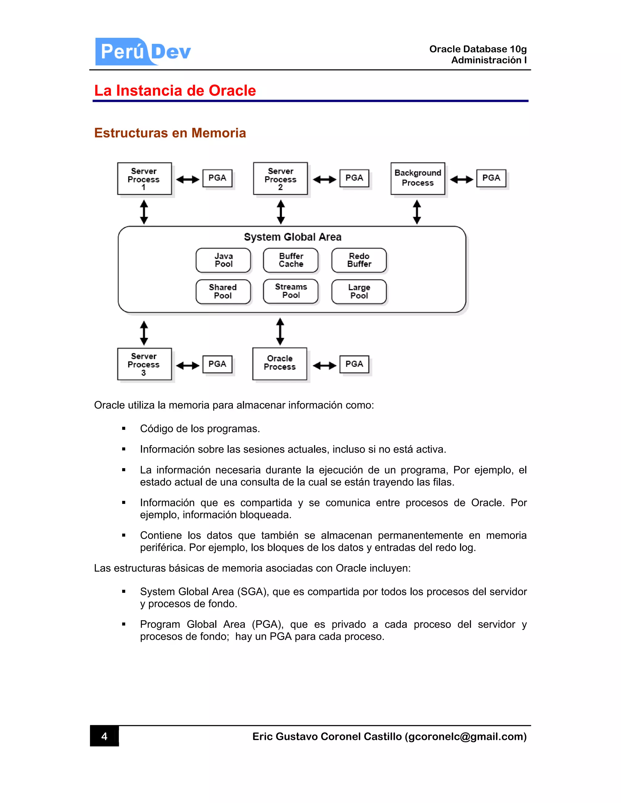 4
La Ins
Estruc
Oracle ut
Las estru
stancia d
turas en
tiliza la mem
Código de
Información
La informa
estado actu
Información
ejemplo, in
Contiene l
periférica. P
ucturas básic
System Glo
y procesos
Program G
procesos d
de Oracl
Memoria
moria para al
los program
n sobre las s
ación necesa
ual de una c
n que es c
formación b
os datos qu
Por ejemplo
cas de mem
obal Area (S
s de fondo.
Global Area
de fondo; ha
Eric Gust
le
a
macenar inf
mas.
sesiones act
aria durante
consulta de l
compartida y
bloqueada.
ue también
, los bloques
oria asociad
SGA), que e
a (PGA), qu
ay un PGA p
tavo Corone
formación co
tuales, inclu
e la ejecució
a cual se es
y se comun
se almace
s de los dato
das con Orac
s compartid
ue es priva
para cada pr
el Castillo (
omo:
so si no está
ón de un pr
stán trayendo
nica entre p
enan perman
os y entrada
cle incluyen
a por todos
ado a cada
oceso.
Oracle
Ad
gcoronelc@
á activa.
rograma, Po
o las filas.
procesos de
nentemente
as del redo lo
:
los proceso
proceso d
Database 10
dministración
@gmail.com
or ejemplo,
e Oracle. P
en memor
og.
os del servid
el servidor
0g
n I
m)
el
or
ria
or
y
 
