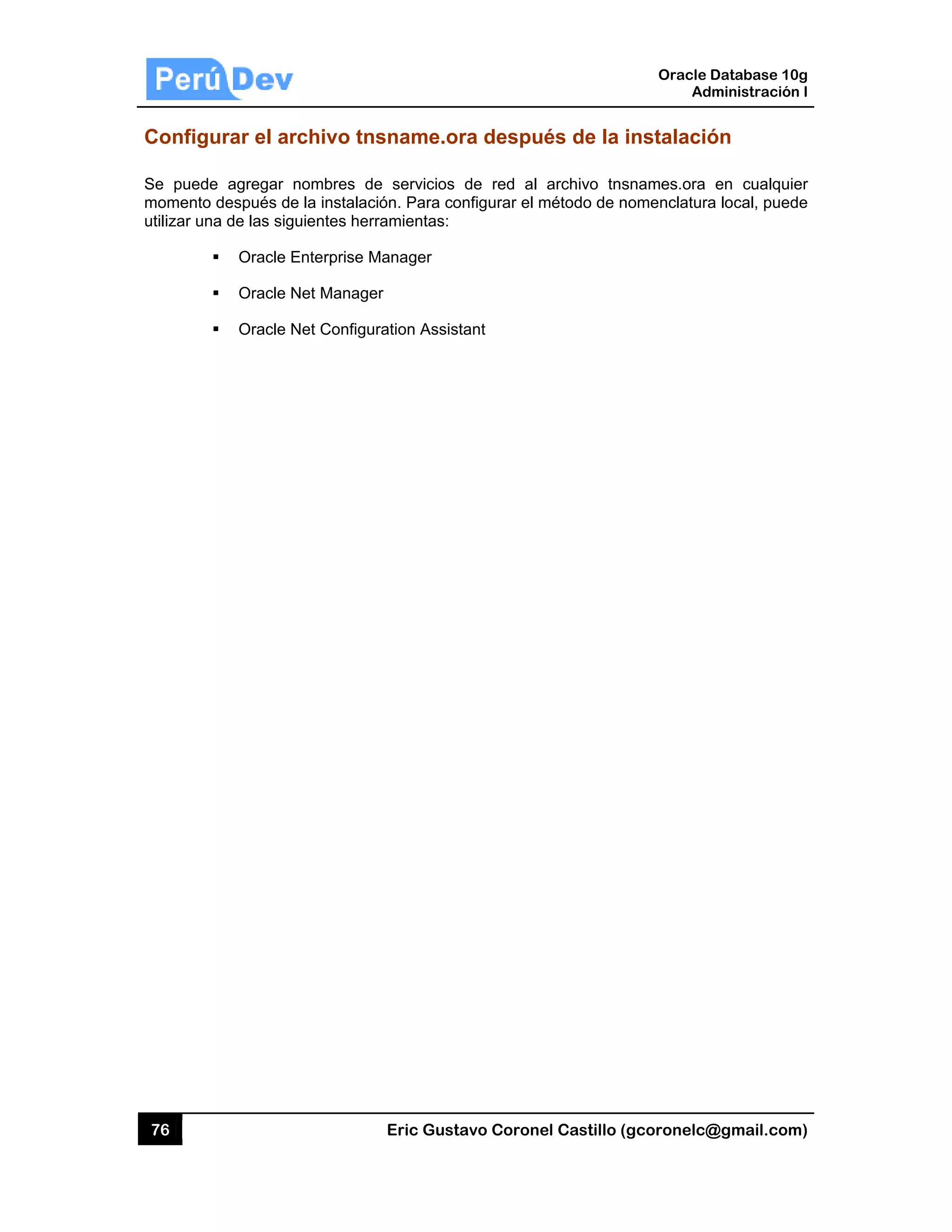 76
Config
Se pued
momento
utilizar un
urar el ar
de agregar
o después de
na de las sig
Oracle
Oracle
Oracle
rchivo tn
nombres de
e la instalac
guientes her
Enterprise M
Net Manage
Net Configu
Eric Gust
sname.o
e servicios
ción. Para co
ramientas:
Manager
er
ration Assist
tavo Corone
ra despu
de red al
onfigurar el m
tant
el Castillo (
és de la i
archivo tns
método de n
Oracle
Ad
gcoronelc@
instalació
snames.ora
nomenclatura
Database 10
dministración
@gmail.com
ón
en cualqui
a local, pued
0g
n I
m)
er
de
 