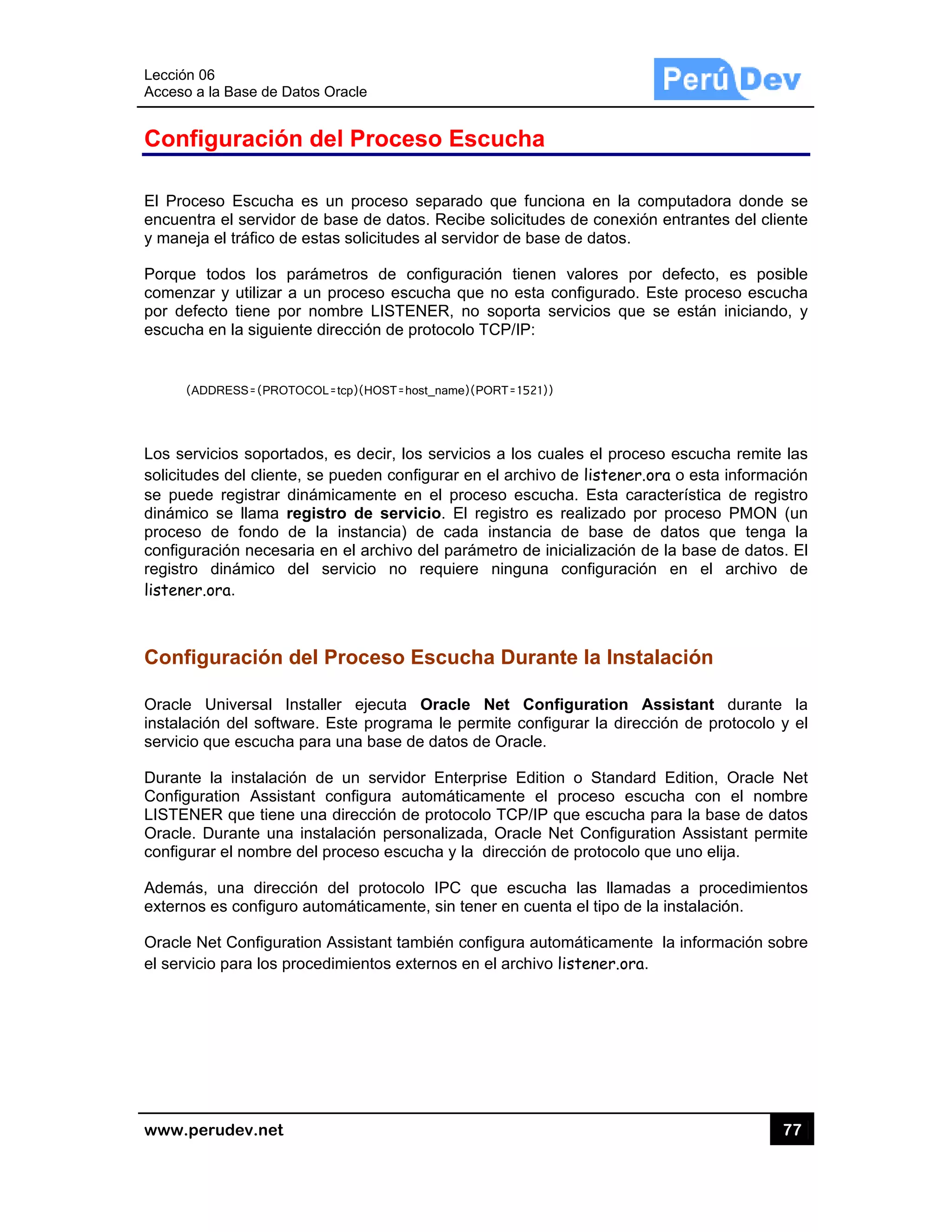 Lección 06
Acceso a
www.pe
Config
El Proce
encuentra
y maneja
Porque t
comenza
por defec
escucha
(AD
Los servi
solicitude
se puede
dinámico
proceso
configura
registro
listener.o
Config
Oracle U
instalació
servicio q
Durante
Configura
LISTENE
Oracle. D
configura
Además,
externos
Oracle N
el servicio
6
la Base de D
rudev.net
guración
so Escucha
a el servidor
a el tráfico de
todos los p
ar y utilizar a
cto tiene po
en la siguien
DRESS=(PROT
icios soporta
es del cliente
e registrar d
o se llama r
de fondo d
ación necesa
dinámico d
ora.
uración d
Universal In
ón del softw
que escucha
la instalació
ation Assist
ER que tiene
Durante una
ar el nombre
una direcc
es configuro
et Configura
o para los p
atos Oracle
n del Pr
a es un proc
r de base de
e estas solic
parámetros
a un proces
or nombre L
nte dirección
TOCOL=tcp)(HO
ados, es de
e, se pueden
dinámicame
registro de
de la instan
aria en el ar
del servicio
del Proce
nstaller eje
are. Este pr
a para una b
ón de un s
tant configu
e una direcc
a instalación
del proceso
ción del pro
o automática
ation Assista
rocedimiento
oceso E
ceso separa
e datos. Rec
citudes al se
de configu
so escucha q
LISTENER,
n de protoco
OST=host_name
cir, los serv
n configurar
nte en el p
servicio. E
ncia) de ca
chivo del pa
o no requie
eso Escu
ecuta Oracl
rograma le p
base de dato
servidor Ent
ura automát
ión de proto
personaliza
o escucha y
otocolo IPC
amente, sin
ant también
os externos
Escucha
ado que fun
cibe solicitud
rvidor de ba
ración tiene
que no esta
no soporta
olo TCP/IP:
e)(PORT=1521
icios a los c
r en el archiv
roceso escu
El registro e
ada instanci
arámetro de
ere ninguna
cha Dura
le Net Co
permite con
os de Oracle
erprise Edit
ticamente e
ocolo TCP/IP
ada, Oracle
la dirección
C que escuc
tener en cue
configura au
en el archiv
a
nciona en la
des de cone
ase de datos
en valores
a configurad
servicios q
))
cuales el pro
vo de listene
ucha. Esta
es realizado
a de base
inicializació
a configura
ante la Ins
onfiguration
figurar la di
.
tion o Stand
el proceso e
P que escuc
Net Config
n de protoco
cha las llam
enta el tipo d
utomáticame
vo listener.o
a computado
exión entrant
.
por defecto
o. Este proc
ue se están
oceso escuc
er.ora o est
característic
por proces
de datos q
ón de la base
ación en e
stalación
n Assistant
rección de p
dard Edition
escucha co
cha para la b
uration Ass
olo que uno e
madas a pr
de la instala
ente la infor
ora.
77
ora donde s
tes del clien
o, es posib
ceso escuch
n iniciando,
cha remite la
ta informació
ca de regist
so PMON (u
que tenga
e de datos.
l archivo d
n
t durante
protocolo y
n, Oracle N
on el nomb
base de dato
istant permi
elija.
rocedimiento
ción.
rmación sob
7
se
te
ble
ha
y
as
ón
ro
un
la
El
de
la
el
et
re
os
te
os
re
 