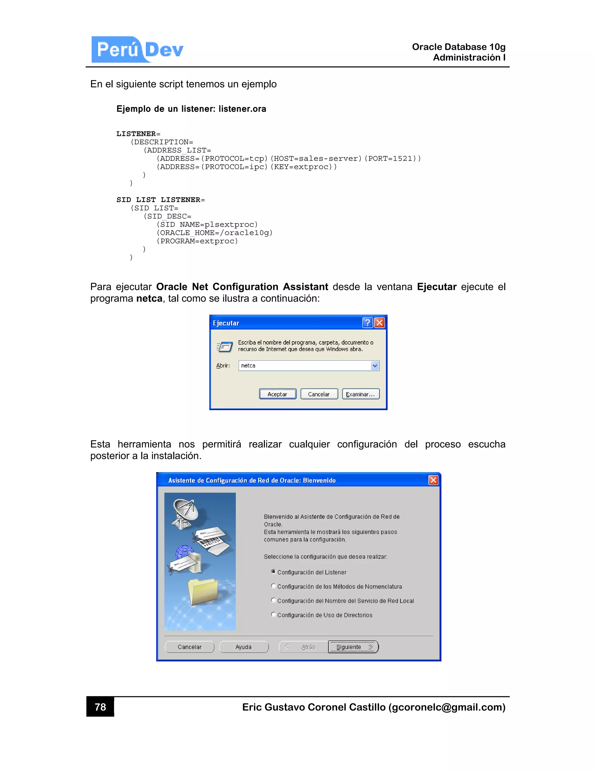 78
En el sigu
Eje
LIS
SID
Para ejec
programa
Esta her
posterior
uiente script
mplo de un l
STENER=
(DESCRIPTIO
(ADDRESS_
(ADDRE
(ADDRE
)
)
D_LIST_LISTE
(SID_LIST=
(SID_DESC
(SID_N
(ORACL
(PROGR
)
)
cutar Oracle
a netca, tal c
rramienta n
a la instalac
t tenemos un
listener: liste
ON=
_LIST=
ESS=(PROTOCO
ESS=(PROTOCO
ENER=
C=
NAME=plsextp
LE_HOME=/or
RAM=extproc
e Net Conf
como se ilus
nos permitir
ción.
Eric Gust
n ejemplo
ener.ora
OL=tcp)(HOS
OL=ipc)(KEY
proc)
acle10g)
)
figuration A
stra a contin
rá realizar
tavo Corone
ST=sales-ser
Y=extproc))
Assistant de
uación:
cualquier c
el Castillo (
rver)(PORT=
esde la ven
configuració
Oracle
Ad
gcoronelc@
=1521))
ntana Ejecut
n del proc
Database 10
dministración
@gmail.com
tar ejecute
ceso escuch
0g
n I
m)
el
ha
 