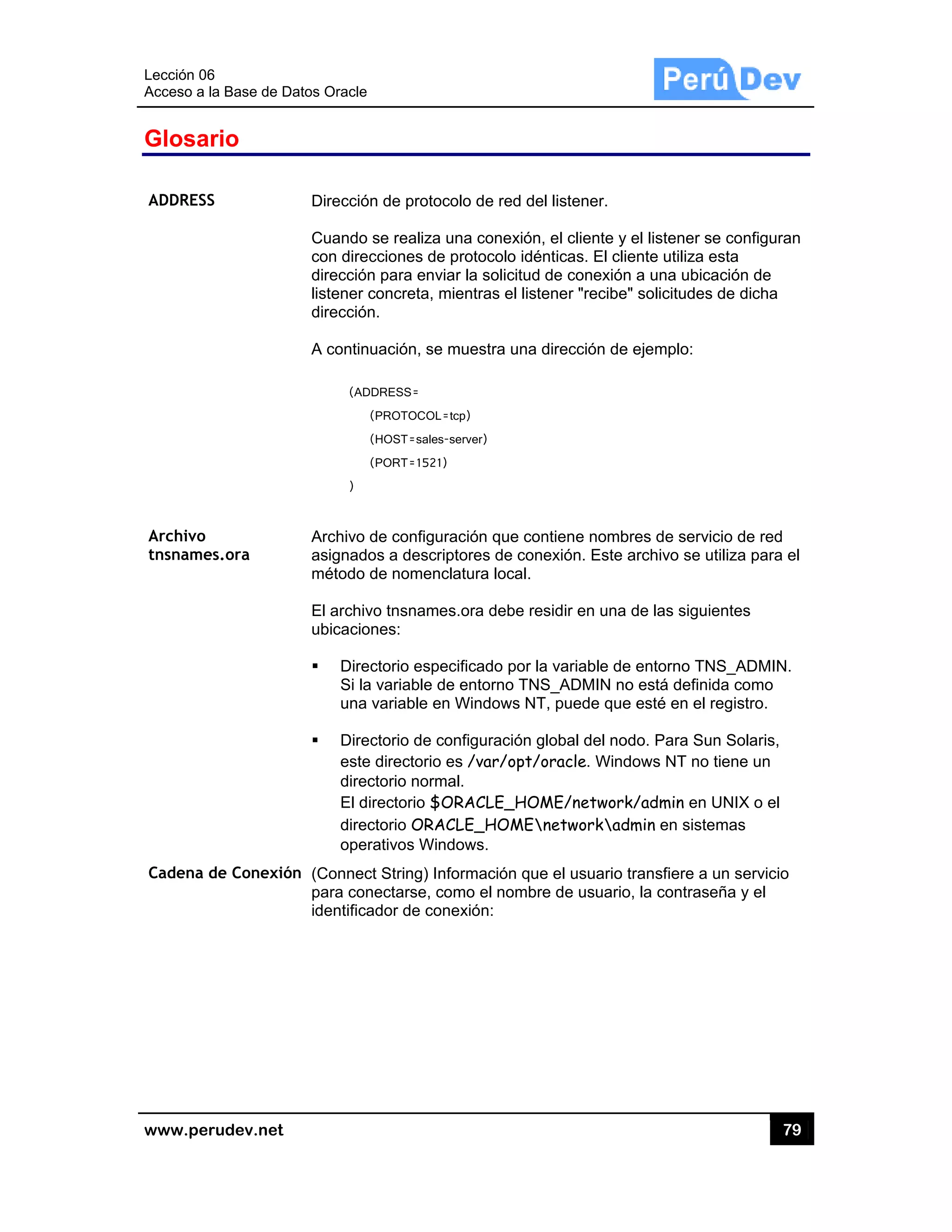 Lección 06
Acceso a
www.pe
Glosa
ADDRESS
Archivo
tnsname
Cadena
6
la Base de D
rudev.net
ario
S
es.ora
de Conexió
atos Oracle
Dirección
Cuando s
con direc
dirección
listener c
dirección
A continu
(ADD
(
(
(
)
Archivo d
asignado
método d
El archivo
ubicacion
Direc
Si la
una v
Direc
este
direc
El dir
direc
opera
ón (Connect
para cone
identifica
n de protoco
se realiza un
cciones de p
para enviar
concreta, mie
.
uación, se m
DRESS=
PROTOCOL=tc
HOST=sales-se
PORT=1521)
de configurac
os a descript
de nomencla
o tnsnames.
nes:
ctorio especi
variable de
variable en W
ctorio de con
directorio es
torio normal
rectorio $OR
torio ORACL
ativos Windo
t String) Info
ectarse, com
dor de cone
lo de red de
na conexión
rotocolo idé
r la solicitud
entras el liste
muestra una d
cp)
erver)
ción que con
tores de con
atura local.
.ora debe re
ificado por la
entorno TNS
Windows NT
nfiguración g
s /var/opt/o
l.
RACLE_HOM
LE_HOME
ows.
ormación que
mo el nombr
exión:
el listener.
, el cliente y
nticas. El cli
de conexión
ener "recibe
dirección de
ntiene nomb
exión. Este
sidir en una
a variable de
S_ADMIN no
T, puede que
global del no
oracle. Wind
ME/network
networkad
e el usuario
e de usuario
el listener s
ente utiliza e
n a una ubic
e" solicitudes
e ejemplo:
bres de servi
archivo se u
de las sigui
e entorno TN
o está defini
e esté en el
odo. Para Su
dows NT no
k/admin en
dmin en siste
transfiere a
o, la contras
79
se configuran
esta
cación de
s de dicha
icio de red
utiliza para e
ientes
NS_ADMIN.
ida como
registro.
un Solaris,
tiene un
UNIX o el
emas
un servicio
eña y el
9
n
el
 
