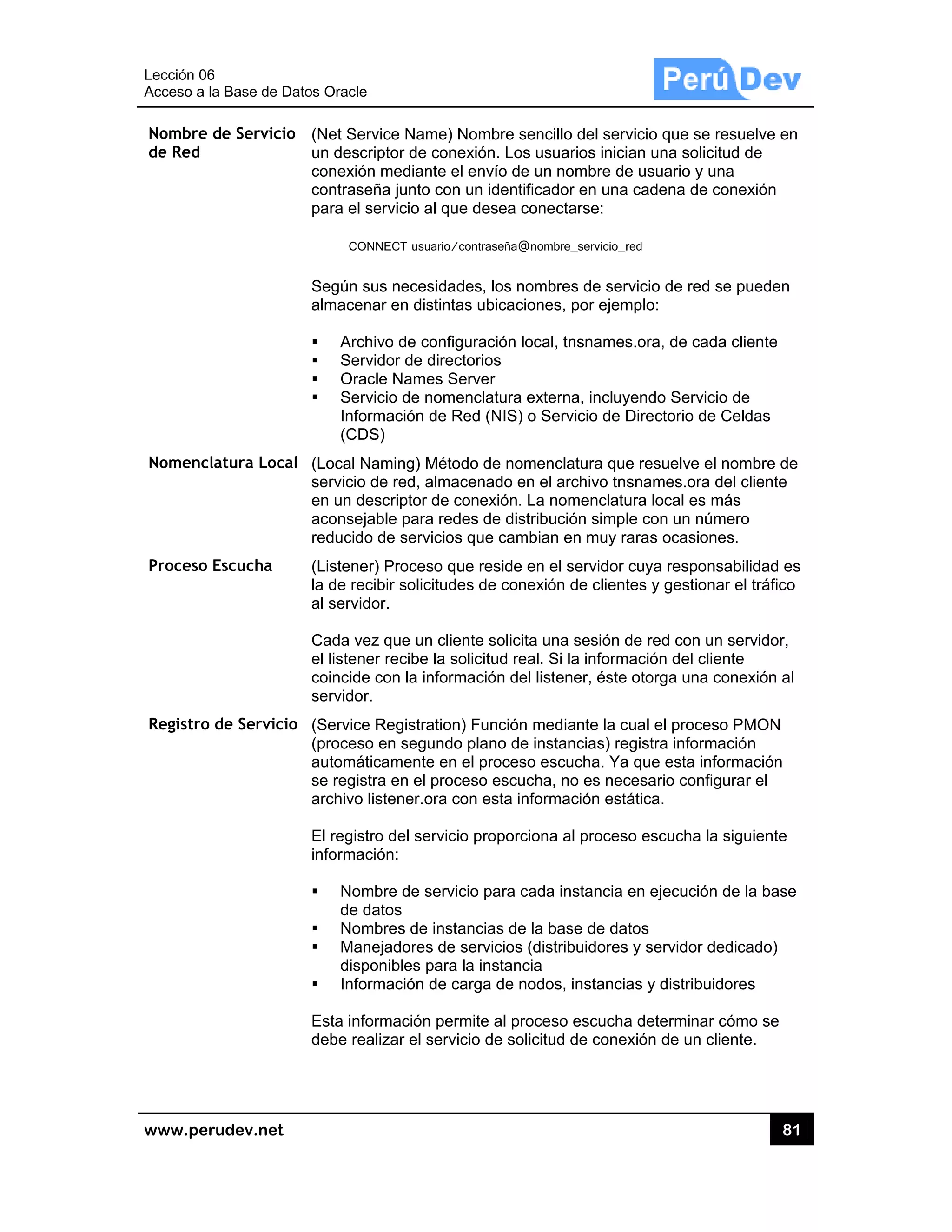 Lección 06
Acceso a
www.pe
Nombre
de Red
Nomenc
Proceso
Registro
6
la Base de D
rudev.net
de Servicio
clatura Loca
Escucha
o de Servicio
atos Oracle
o (Net Serv
un descri
conexión
contraseñ
para el se
CON
Según su
almacena
Archi
Servi
Orac
Servi
Inform
(CDS
al (Local Na
servicio d
en un des
aconseja
reducido
(Listener)
la de reci
al servido
Cada vez
el listene
coincide
servidor.
o (Service
(proceso
automátic
se registr
archivo li
El registr
informaci
Nom
de da
Nom
Mane
dispo
Inform
Esta infor
debe rea
vice Name) N
iptor de cone
mediante e
ña junto con
ervicio al qu
NECT usuario/
us necesidad
ar en distinta
ivo de config
idor de direc
le Names S
icio de nome
mación de R
S)
aming) Méto
de red, alma
scriptor de c
ble para red
de servicios
) Proceso qu
ibir solicitude
or.
z que un clie
r recibe la so
con la inform
Registration
en segundo
camente en
ra en el proc
stener.ora c
o del servici
ión:
bre de servi
atos
bres de insta
ejadores de
onibles para
mación de c
rmación per
lizar el servi
Nombre sen
exión. Los u
el envío de u
n un identific
e desea con
contraseña@no
des, los nom
as ubicacion
guración loca
ctorios
erver
enclatura ex
Red (NIS) o S
odo de nome
acenado en e
conexión. La
des de distrib
s que cambia
ue reside en
es de conex
ente solicita
olicitud real.
mación del li
n) Función m
o plano de in
el proceso e
ceso escuch
con esta info
o proporcion
cio para cad
ancias de la
servicios (d
la instancia
carga de nod
rmite al proc
cio de solici
ncillo del serv
usuarios inici
n nombre de
ador en una
nectarse:
ombre_servicio_r
mbres de ser
nes, por ejem
al, tnsnames
xterna, incluy
Servicio de D
enclatura que
el archivo tn
a nomenclatu
bución simp
an en muy r
n el servidor
xión de client
una sesión d
Si la inform
stener, éste
mediante la c
nstancias) re
escucha. Ya
a, no es nec
rmación est
na al proces
da instancia
a base de da
istribuidores
dos, instanci
eso escucha
tud de cone
vicio que se
ian una solic
e usuario y u
a cadena de
red
rvicio de red
mplo:
s.ora, de cad
yendo Servic
Directorio de
e resuelve e
snames.ora
ura local es
le con un nú
raras ocasion
cuya respon
tes y gestion
de red con u
mación del cl
e otorga una
cual el proce
egistra inform
a que esta in
cesario conf
ática.
so escucha l
en ejecució
atos
s y servidor d
as y distribu
a determinar
exión de un c
81
resuelve en
citud de
una
conexión
se pueden
da cliente
cio de
e Celdas
el nombre de
del cliente
más
úmero
nes.
nsabilidad es
nar el tráfico
un servidor,
iente
conexión al
eso PMON
mación
nformación
figurar el
a siguiente
n de la base
dedicado)
uidores
r cómo se
cliente.
1
n
e
s
o
e
 