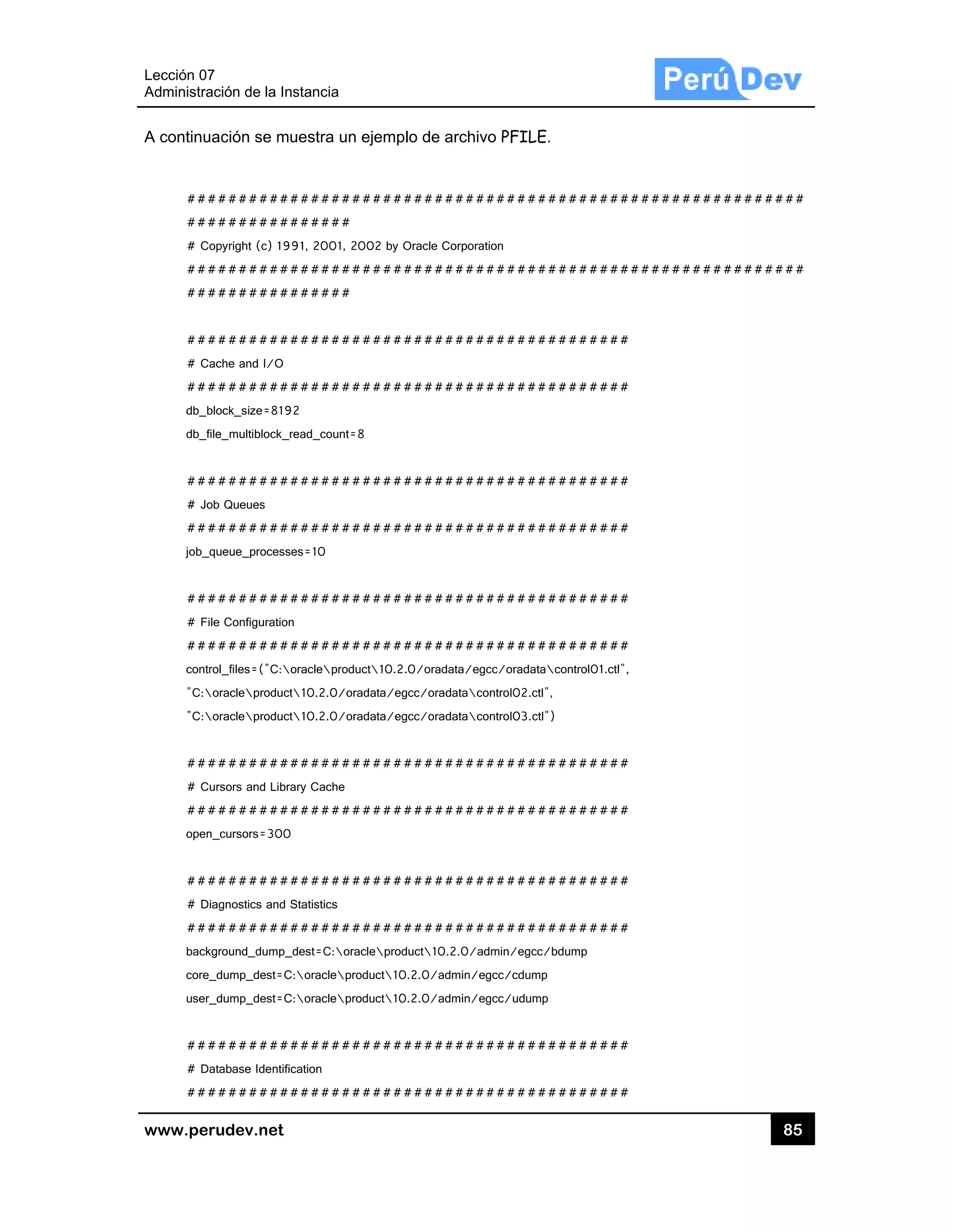 Lección 07
Administra
www.pe
A continu
##
##
# C
##
##
##
# C
##
db_b
db_f
##
# Jo
##
job_
##
# F
##
cont
"C:
"C:
##
# C
##
open
##
# D
##
back
core
user
##
# D
##
7
ación de la In
rudev.net
uación se mu
#########
#########
Copyright (c) 19
#########
#########
#########
Cache and I/O
#########
block_size=819
file_multiblock_r
#########
ob Queues
#########
_queue_processe
#########
ile Configuration
#########
trol_files=("C:o
oracleproduct
oracleproduct
#########
Cursors and Libra
#########
n_cursors=300
#########
Diagnostics and S
#########
kground_dump_
e_dump_dest=C
r_dump_dest=C
#########
Database Identific
#########
stancia
uestra un eje
#########
######
91, 2001, 2002
#########
######
#########
#########
2
read_count=8
#########
#########
es=10
#########
n
#########
oracleproduct
t10.2.0/orada
t10.2.0/orada
#########
ary Cache
#########
#########
Statistics
#########
_dest=C:oracle
:oracleprodu
:oracleprodu
#########
cation
#########
emplo de ar
#########
2 by Oracle Cor
#########
#########
#########
#########
#########
#########
#########
10.2.0/oradata
ata/egcc/oradat
ata/egcc/oradat
#########
#########
#########
#########
product10.2.
ct10.2.0/adm
ct10.2.0/adm
#########
#########
chivo PFILE
#########
rporation
#########
#########
#########
#########
#########
#########
#########
a/egcc/oradata
tacontrol02.ctl
tacontrol03.ctl
#########
#########
#########
#########
0/admin/egcc
min/egcc/cdump
min/egcc/udump
#########
#########
E.
#########
#########
#########
#########
#########
#########
#########
#########
acontrol01.ctl",
",
")
#########
#########
#########
#########
/bdump
p
p
#########
#########
#########
#########
#
#
#
#
#
#
,
#
#
#
#
#
#
85
########
########
5
#
#
 