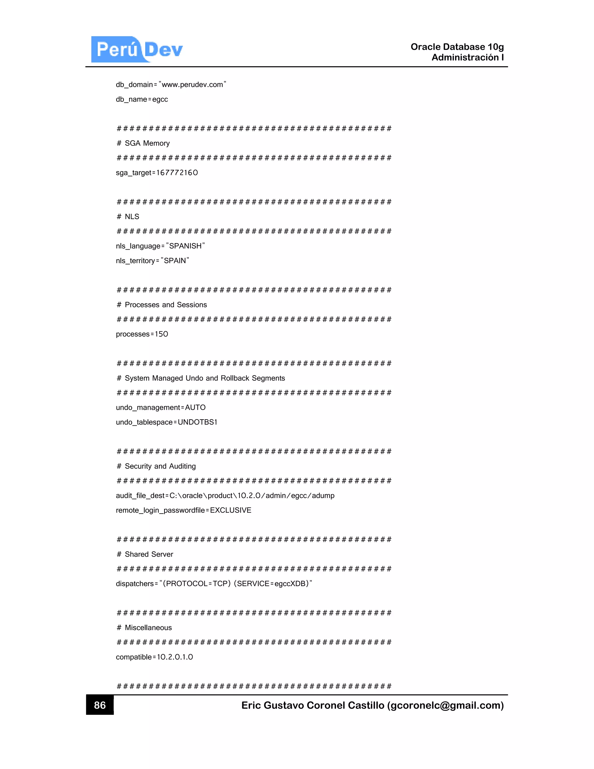 86
db_d
db_n
##
# S
##
sga_
##
# N
##
nls_
nls_
##
# P
##
proc
##
# S
##
undo
undo
##
# S
##
audi
remo
##
# S
##
disp
##
# M
##
com
##
domain="www.p
name=egcc
#########
GA Memory
#########
_target=167772
#########
LS
#########
_language="SPA
_territory="SPAIN
#########
rocesses and S
#########
cesses=150
#########
ystem Managed
#########
o_management=
o_tablespace=U
#########
ecurity and Aud
#########
t_file_dest=C:
ote_login_passw
#########
hared Server
#########
atchers="(PRO
#########
Miscellaneous
#########
patible=10.2.0.
#########
perudev.com"
#########
#########
2160
#########
#########
ANISH"
N"
#########
essions
#########
#########
d Undo and Roll
#########
=AUTO
UNDOTBS1
#########
iting
#########
oracleproduct
wordfile=EXCLU
#########
#########
TOCOL=TCP)
#########
#########
1.0
#########
Eric Gust
#########
#########
#########
#########
#########
#########
#########
back Segments
#########
#########
#########
10.2.0/admin
SIVE
#########
#########
(SERVICE=egc
#########
#########
#########
tavo Corone
#########
#########
#########
#########
#########
#########
#########
#########
#########
#########
/egcc/adump
#########
#########
ccXDB)"
#########
#########
#########
el Castillo (
#########
#########
#########
#########
#########
#########
#########
#########
#########
#########
#########
#########
#########
#########
#########
Oracle
Ad
gcoronelc@
#
#
#
#
#
#
#
#
#
#
#
#
#
#
#
Database 10
dministración
@gmail.com
0g
n I
m)
 