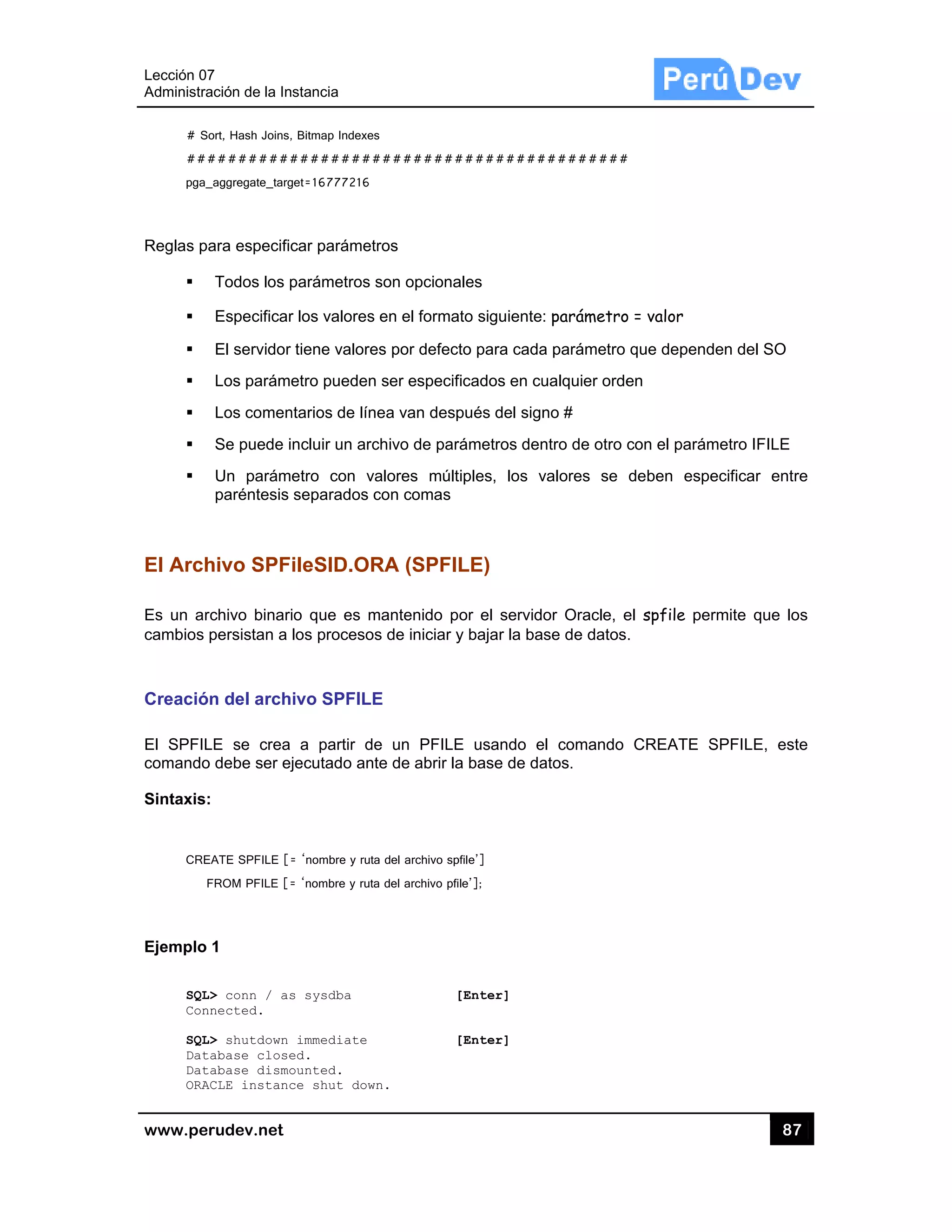 Lección 07
Administra
www.pe
# S
##
pga_
Reglas p
El Arch
Es un ar
cambios
Creació
El SPFIL
comando
Sintaxis:
CRE
F
Ejemplo
SQL
Con
SQL
Dat
Dat
ORA
7
ación de la In
rudev.net
ort, Hash Joins,
#########
_aggregate_targ
ara especific
Todos los p
Especificar
El servidor
Los paráme
Los comen
Se puede i
Un parám
paréntesis
hivo SPF
rchivo binari
persistan a
ón del arch
LE se crea
o debe ser ej
:
EATE SPFILE [=
FROM PFILE [=
1
L> conn / as
nnected.
L> shutdown
tabase close
tabase dismo
ACLE instanc
stancia
, Bitmap Indexes
#########
get=16777216
car parámet
parámetros
r los valores
tiene valore
etro pueden
ntarios de lín
ncluir un arc
etro con va
separados c
ileSID.OR
io que es m
los procesos
ivo SPFILE
a partir de
jecutado ant
= ‘nombre y ruta
= ‘nombre y ruta
s sysdba
immediate
ed.
ounted.
ce shut dow
s
#########
tros
son opciona
en el forma
es por defect
n ser especif
nea van desp
chivo de par
alores múlt
con comas
RA (SPFIL
mantenido p
s de iniciar y
E
e un PFILE
te de abrir la
a del archivo sp
a del archivo pfi
[
[
n.
#########
ales
ato siguiente
to para cada
ficados en cu
pués del sign
rámetros den
tiples, los v
LE)
or el servid
y bajar la ba
E usando e
a base de da
pfile’]
le’];
[Enter]
[Enter]
#########
: parámetro
a parámetro
ualquier orde
no #
ntro de otro
valores se
or Oracle, e
ase de datos
el comando
atos.
#
o = valor
que depend
en
con el parám
deben esp
el spfile pe
.
CREATE S
87
den del SO
metro IFILE
ecificar ent
rmite que lo
SPFILE, es
7
re
os
ste
 