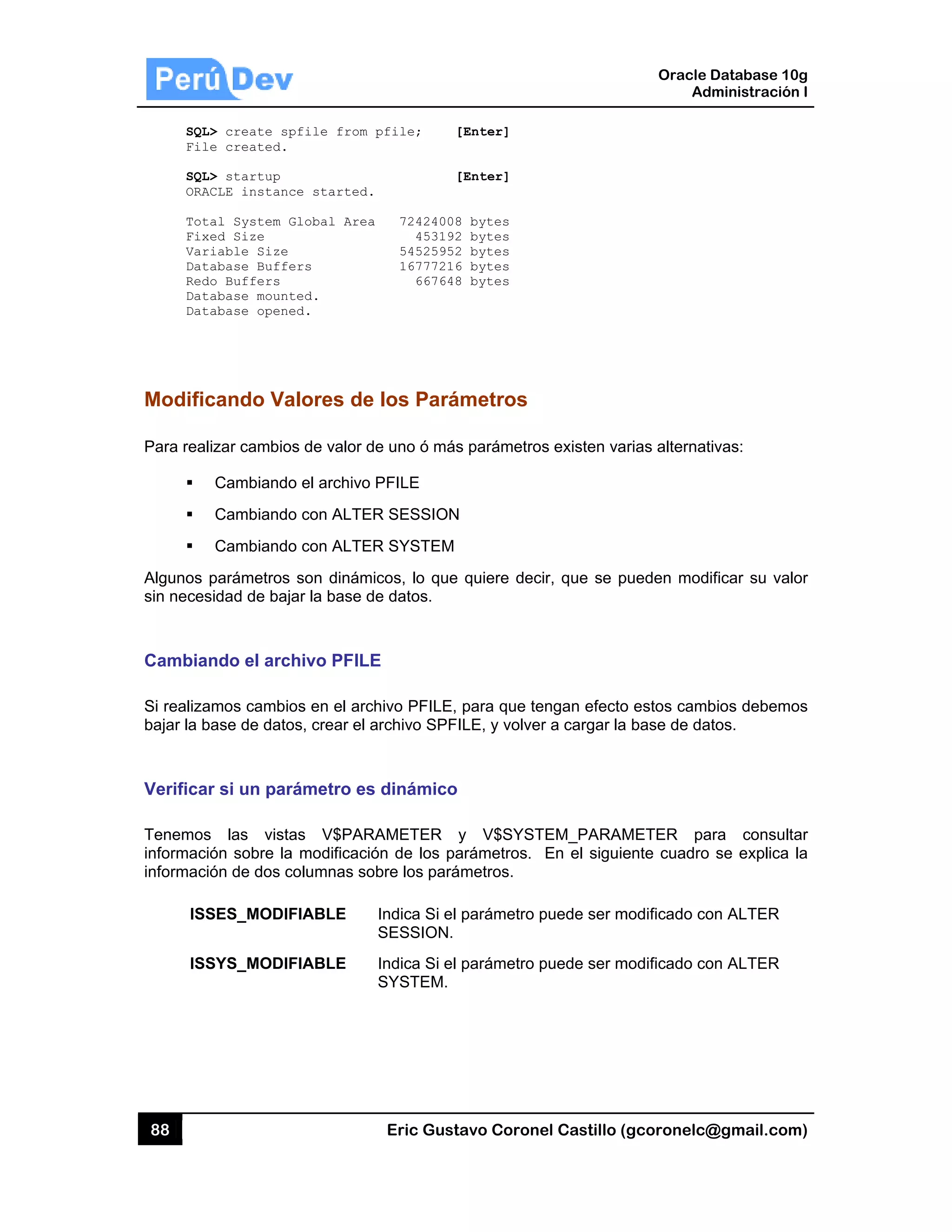 88
SQL
Fil
SQL
ORA
Tot
Fix
Var
Dat
Red
Dat
Dat
Modific
Para real
Algunos
sin neces
Cambia
Si realiza
bajar la b
Verifica
Tenemos
informaci
informaci
ISS
ISS
L> create sp
le created.
L> startup
ACLE instanc
tal System G
xed Size
riable Size
tabase Buffe
do Buffers
tabase mount
tabase opene
cando Va
lizar cambio
Cambiando
Cambiando
Cambiando
parámetros
sidad de baj
ndo el arc
amos cambio
base de dato
r si un par
s las vista
ión sobre la
ión de dos c
SES_MODIF
SYS_MODIF
pfile from
ce started.
Global Area
ers
ted.
ed.
alores de
s de valor d
o el archivo
o con ALTER
o con ALTER
son dinámi
ar la base d
hivo PFILE
os en el arch
os, crear el a
rámetro es
as V$PARA
a modificació
columnas so
FIABLE
FIABLE
Eric Gust
pfile; [
[
72424008
453192
54525952
16777216
667648
los Pará
e uno ó más
PFILE
R SESSION
R SYSTEM
icos, lo que
e datos.
E
hivo PFILE,
archivo SPF
dinámico
AMETER y
ón de los pa
bre los pará
Indica Si el
SESSION.
Indica Si el
SYSTEM.
tavo Corone
[Enter]
[Enter]
8 bytes
2 bytes
2 bytes
6 bytes
8 bytes
ámetros
s parámetros
quiere dec
para que te
ILE, y volver
y V$SYST
arámetros.
ámetros.
parámetro p
parámetro p
el Castillo (
s existen va
ir, que se p
engan efecto
r a cargar la
TEM_PARAM
En el siguie
puede ser m
puede ser m
Oracle
Ad
gcoronelc@
rias alternat
pueden mod
o estos camb
base de da
METER pa
ente cuadro
modificado co
modificado co
Database 10
dministración
@gmail.com
tivas:
ificar su val
bios debemo
atos.
ara consult
se explica
on ALTER
on ALTER
0g
n I
m)
or
os
ar
la
 
