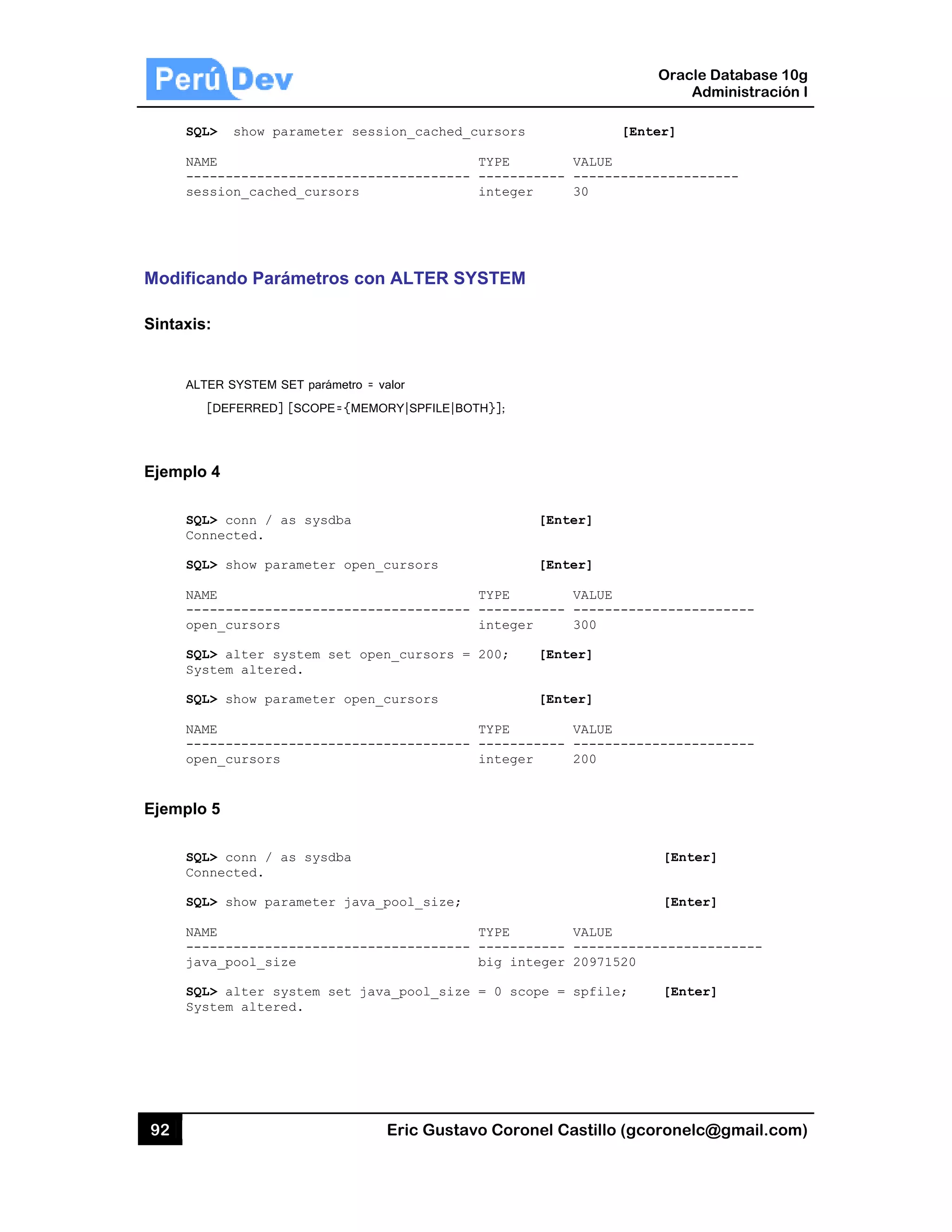 92
SQL
NAM
---
ses
Modifica
Sintaxis:
ALT
Ejemplo
SQL
Con
SQL
NAM
---
ope
SQL
Sys
SQL
NAM
---
ope
Ejemplo
SQL
Con
SQL
NAM
---
jav
SQL
Sys
L> show par
ME
------------
ssion_cached
ando Pará
:
ER SYSTEM SE
[DEFERRED] [
4
L> conn / as
nnected.
L> show para
ME
------------
en_cursors
L> alter sys
stem altered
L> show para
ME
------------
en_cursors
5
L> conn / as
nnected.
L> show para
ME
------------
va_pool_size
L> alter sys
stem altered
rameter ses
-----------
d_cursors
metros co
ET parámetro =
[SCOPE={MEM
s sysdba
ameter open
-----------
stem set op
d.
ameter open
-----------
s sysdba
ameter java
-----------
e
stem set ja
d.
Eric Gust
sion_cached
-----------
n ALTER S
valor
MORY|SPFILE|B
_cursors
-----------
en_cursors
_cursors
-----------
_pool_size;
-----------
va_pool_siz
tavo Corone
d_cursors
TYPE
-- ---------
integer
SYSTEM
BOTH}];
[
[
TYPE
-- ---------
integer
= 200; [
[
TYPE
-- ---------
integer
;
TYPE
-- ---------
big integ
ze = 0 scope
el Castillo (
[
VALUE
--- -------
30
[Enter]
[Enter]
VALUE
--- -------
300
[Enter]
[Enter]
VALUE
--- -------
200
VALUE
--- -------
ger 2097152
e = spfile;
Oracle
Ad
gcoronelc@
[Enter]
------------
------------
------------
[Enter
[Enter
------------
20
[Enter
Database 10
dministración
@gmail.com
----
------
------
r]
r]
-------
r]
0g
n I
m)
 