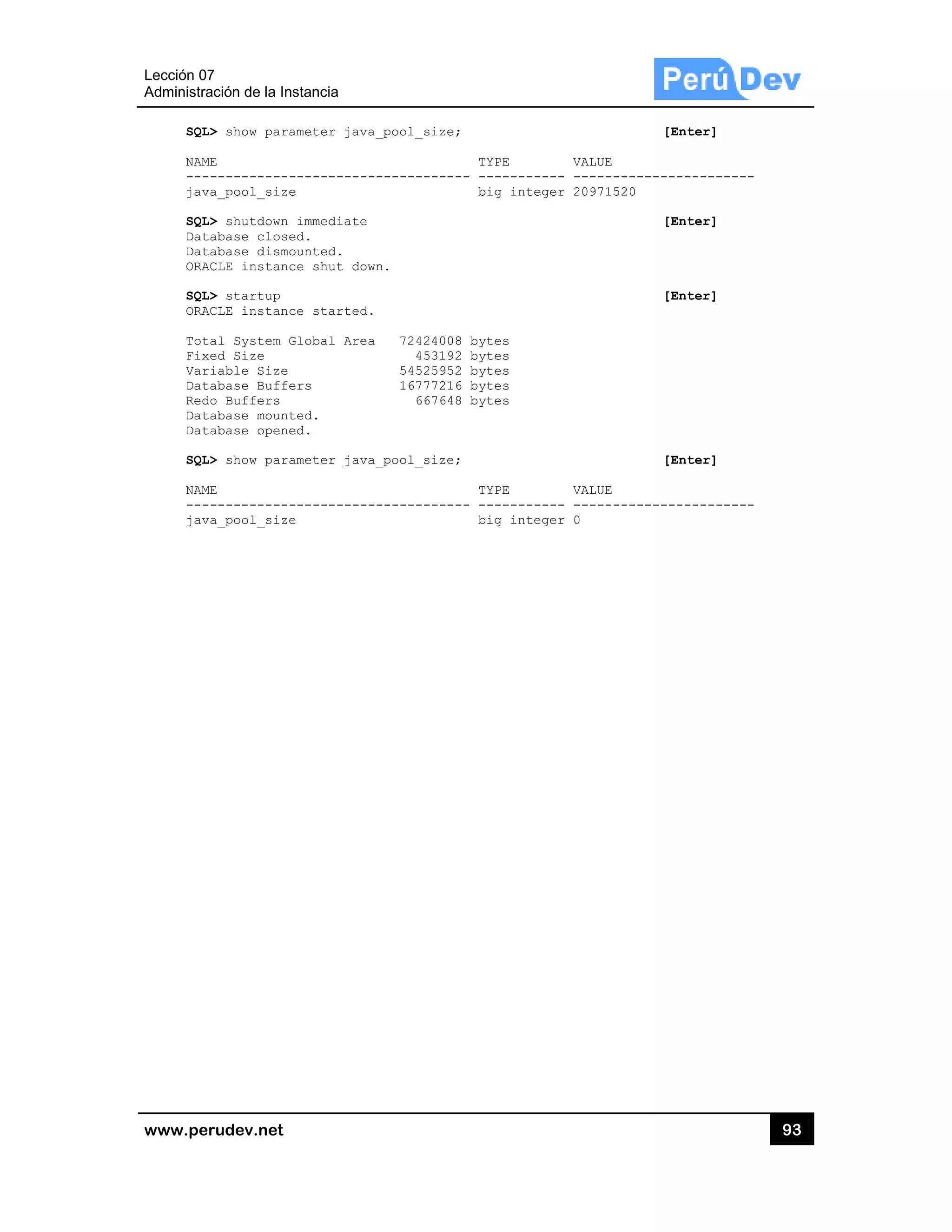 Lección 07
Administra
www.pe
SQL
NAM
---
jav
SQL
Dat
Dat
ORA
SQL
ORA
Tot
Fix
Var
Dat
Red
Dat
Dat
SQL
NAM
---
jav
7
ación de la In
rudev.net
L> show para
ME
------------
va_pool_size
L> shutdown
tabase close
tabase dismo
ACLE instanc
L> startup
ACLE instanc
tal System G
xed Size
riable Size
tabase Buffe
do Buffers
tabase mount
tabase opene
L> show para
ME
------------
va_pool_size
stancia
ameter java
-----------
e
immediate
ed.
ounted.
ce shut dow
ce started.
Global Area
ers
ted.
ed.
ameter java
-----------
e
_pool_size;
-----------
n.
72424008
453192
54525952
16777216
667648
_pool_size;
-----------
;
TYPE
-- ---------
big integ
8 bytes
2 bytes
2 bytes
6 bytes
8 bytes
;
TYPE
-- ---------
big integ
VALUE
--- -------
ger 2097152
VALUE
--- -------
ger 0
[Enter
------------
20
[Enter
[Enter
[Enter
------------
93
r]
------
r]
r]
r]
------
3
 
