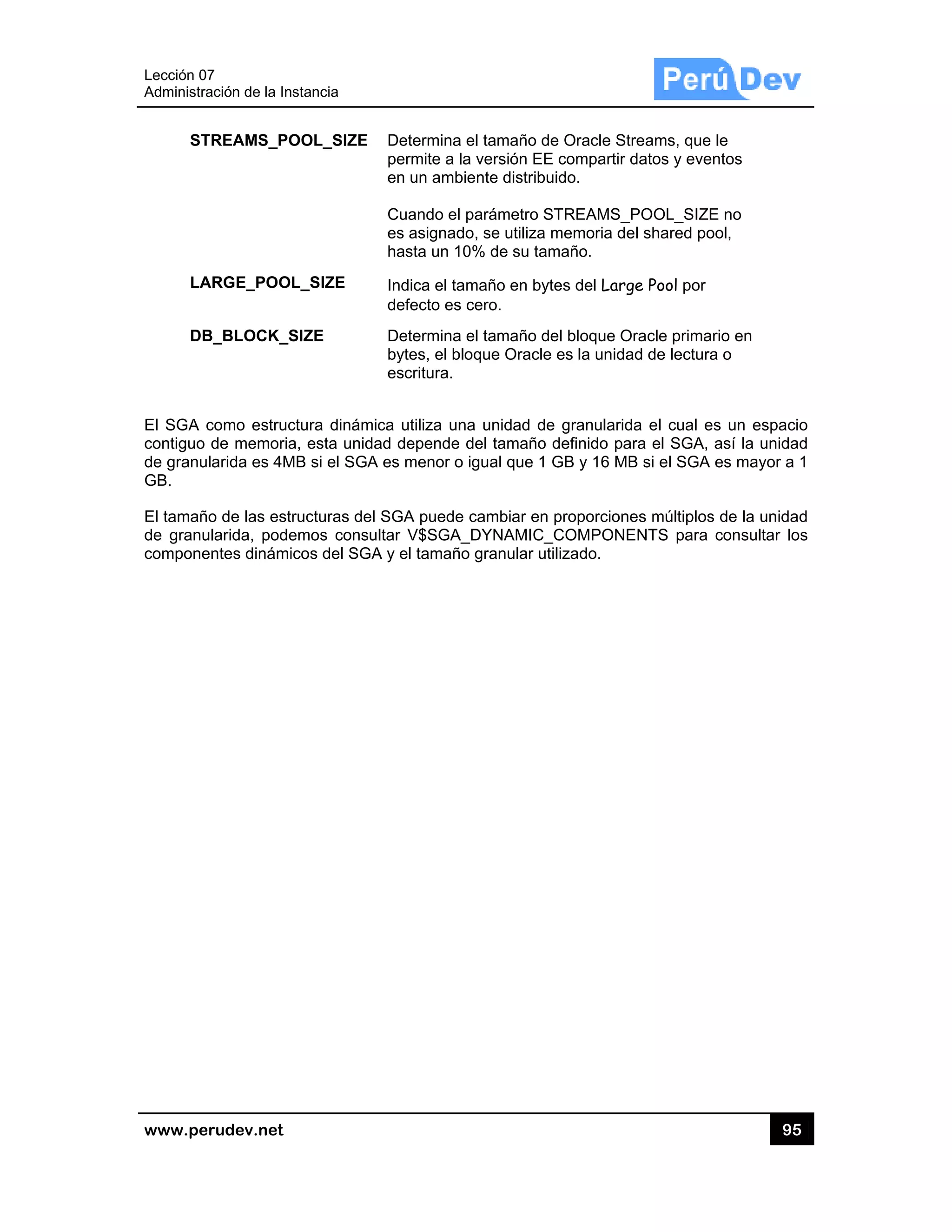 Lección 07
Administra
www.pe
ST
LA
DB
El SGA c
contiguo
de granu
GB.
El tamañ
de granu
compone
7
ación de la In
rudev.net
TREAMS_PO
ARGE_POO
B_BLOCK_S
como estruc
de memoria
larida es 4M
o de las est
ularida, pode
entes dinámi
stancia
OOL_SIZE
L_SIZE
SIZE
ctura dinámi
a, esta unida
MB si el SGA
ructuras del
emos consu
icos del SGA
Determina
permite a
en un amb
Cuando el
es asignad
hasta un 1
Indica el ta
defecto es
Determina
bytes, el b
escritura.
ica utiliza un
ad depende
A es menor o
SGA puede
ultar V$SGA
A y el tamañ
a el tamaño d
la versión E
biente distrib
l parámetro
do, se utiliza
10% de su ta
amaño en by
s cero.
a el tamaño d
bloque Oracl
na unidad d
e del tamaño
o igual que 1
e cambiar en
A_DYNAMIC
ño granular u
de Oracle S
E compartir
buido.
STREAMS_
a memoria d
amaño.
ytes del Lar
del bloque O
e es la unida
de granularid
o definido pa
1 GB y 16 M
n proporcion
C_COMPON
utilizado.
treams, que
datos y eve
_POOL_SIZE
el shared po
ge Pool por
Oracle prima
ad de lectur
da el cual e
ara el SGA,
MB si el SGA
nes múltiplos
ENTS para
95
e le
entos
E no
ool,
ario en
a o
es un espac
así la unida
A es mayor a
s de la unida
consultar lo
5
cio
ad
a 1
ad
os
 