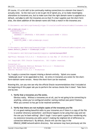 ORA-12154                                                                         Networking Tips


Of course, it’s a bit daft to be continually making connections to a domain that doesn’t
actually exist. So the real cure is not to get rid of sqlnet.ora, or to make meaningless
alterations to tnsnames.ora, but to make sure that the right domain name is supplied as a
default, and also to edit the tnsnames.ora so that if a User supplies just the short-form
alias, the silent addition of the domain name still finds a match in the tnsnames.ora:

C:Documents and Settingshowardjr>type f:oracleora90networkadmintnsnames.ora

DB9.aldeburgh.local =
  (DESCRIPTION =
    (ADDRESS_LIST =
      (ADDRESS = (PROTOCOL = TCP)(HOST = mozart)(PORT = 1521))
    )
    (CONNECT_DATA =
      (SERVICE_NAME = db9.aldeburgh.local)
    )
  )

C:Documents and Settingshowardjr>type f:oracleora90networkadminsqlnet.ora
names.default_domain = aldeburgh.local

C:Documents and Settingshowardjr>sqlplus system/manager@db9

SQL*Plus: Release 9.0.1.0.1 - Production on Sun Mar 17 15:59:12 2002

(c) Copyright 2001 Oracle Corporation.        All rights reserved.

Connected to:
Oracle9i Enterprise Edition Release 9.0.1.1.1 - Production
With the Partitioning option
JServer Release 9.0.1.1.1 - Production


So, I supply a connection request missing a domain entirely. Sqlnet.ora causes
‘aldeburgh.local’ to be appended to that. An entry in tnsnames.ora exists for the short-
form+domain name version. Hence the short-form can be resolved.

Knowing this, can you now see why the official Oracle recommendations that I included at
the beginning of this paper ask you to perform the various checks that it does? Take them
one by one:

    1. Verify that a tnsnames.ora file exists.
       Obvious really. Without a tnsnames.ora at all, you’re not going to be connecting to
       anything, unless you’ve configured another naming method (see point 9 below).
       What you connect to has got to be resolved somehow.

    2. Verify that there are not multiple copies of the tnsnames.ora file
       It’s no good making beautiful edits to your tnsnames.ora if there is a copy of the file
       in another directory somewhere –and Oracle happens to be using that copy and not
       the one you’ve been editing! (Don’t laugh –I once spent a good hour wondering why
       my extensive tnsnames.ora edits weren’t making the slightest bit of difference to
       connection behaviour!) By default, Oracle will use the copy in the
       ORACLE_HOMEnetworkadmin directory. But someone may have previously set the

Copyright © Howard Rogers 2002             17/03/2002                                   Page 4 of 8
 