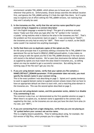ORA-12154                                                                             Networking Tips


         environment variable TNS_ADMIN, which allows you to house your .ora files
         wherever that points to. Unfortunately, Oracle always searches the default location
         first, and ignores the TNS_ADMIN setting if it finds the right files there. So it’s quite
         easy to expend a lot of effort editing the TNS_ADMIN versions, not realising that
         they won’t actually be used.

    3. In the tnsnames.ora file, verify that the net service name specified in your
       connect string is mapped to a connect descriptor
       Isn’t the English language a wonderful thing?! This gem of a sentence actually
       means “make sure that what you type after the “@” symbol in the ‘connect
       x/y@abc’ string matches what is listed as the alias in the tnsnames.ora file”. That’s
       the problem we first encountered, back on page 2. I was connecting to “SALES”,
       the tnsnames.ora only had an entry for “db9”. There wasn’t a match, so the SALES
       name couldn’t be resolved into anything meaningful.

    4. Verify that there are no duplicate copies of the sqlnet.ora file.
       On the same principle that it is pointless editing a tnsnames file in TNS_ADMIN if the
       operational file can be found in ORACLE_HOMEnetworkadmin, it also makes no
       sense trying to edit the sqlnet.ora file in the TNS_ADMIN directory if the real one is
       still stored in the default location. We’ve seen that shortname+the default domain
       as supplied by sqlnet.ora must match the alias listed in tnsnames.ora… so editing
       sqlnet.ora may be needed to get a successful connection. But editing the non-
       working copy of the file won’t get you very far.

    5. If you are using domain names, verify that your sqlnet.ora file contains a
       NAMES.DEFAULT_DOMAIN parameter. If this parameter does not exist, you must
       specify the domain name in your connect string.
       This is the exact problem I was describing on page 3. Sqlnet.ora’s spooky tendency
       to want to append domain names to supplied connect aliases means that we have to
       have an appropriate default set there to start with, and a matching alias+domain in
       the tnsnames.ora. This was the second option described on page 3.

    6. If you are not using domain names, and this parameter exists, delete it or disable
       it by commenting it out.
       The converse is also true, as I demonstrated as the first possible solution on page 3.
       When there’s no sqlnet.ora, no domain name is appended to the connect alias
       supplied by the User, so the tnsnames.ora can also just have the short form alias (in
       my case, just “db9”).

    7. If you are connecting from a login dialog box, verify that you are not placing an
       "@" symbol before your connect net service name.
       This is a slightly bizarre possibility. They’re talking about using, for example, the
       GUI version of SQL*Plus, which prompts you for a logon like this:




Copyright © Howard Rogers 2002               17/03/2002                                     Page 5 of 8
 