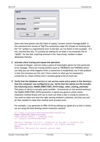 ORA-12154                                                                        Networking Tips




         Users who have gotten into the habit of typing ‘connect system/manager@db9’ in
         the command line version of SQL*Plus sometimes make the mistake of thinking that
         the “@” symbol is a requirement even in the GUI, as I’ve shown in this example. It’s
         not: entered like this, I’ll actually be looking for an alias in my tnsnames file of
         “@db9” –for the GUI, anything entered in the ‘host string’ window is taken
         absolutely literally.

    8. Activate client tracing and repeat the operation
       A counsel of despair, and not really a piece of meaningful advice for this particular
       error message. There are tracing utilities (such as TRCROUTE and TNSPING) which
       can help you see what happens when a connection is established, but if the problem
       is that the tnsnames.ora file can’t find a match to what you’ve requested a
       connection to, those utilities aren’t actually going to be of much use.

    9. Verify that the database service or net service name entry exists in the directory
       that this computer was configured to use. Verify that the sqlnet.ora file includes
       the following entry: NAMES.DIRECTORY_PATH=(ldap, other_naming_methods)
       This piece of advice is actually quite sensible. Concentrate on the second sentence:
       the NAMES.DIRECTORY_PATH parameter in sqlnet.ora governs which names
       resolution method Oracle will use to work out what a User is trying to connect to.
       You need to make sure that the right naming method is selected, and that any and
       all files needed to make that method work actually exist.

         For example, I can generate an ORA-12154 by editing my sqlnet.ora so that it claims
         we are using the Host Naming names resolution method:

         C: >type f:oracleora90networkadminsqlnet.ora
         NAMES.DIRECTORY_PATH=(hostname)
         names.default_domain = aldeburgh.local
         C: >sqlplus system/manager@db9

         SQL*Plus: Release 9.0.1.0.1 - Production on Sun Mar 17 16:43:53 2002
         (c) Copyright 2001 Oracle Corporation. All rights reserved.
         ERROR:
         ORA-12154: TNS:could not resolve service name


Copyright © Howard Rogers 2002             17/03/2002                                  Page 6 of 8
 
