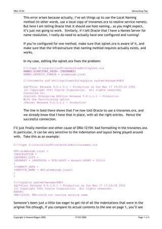 ORA-12154                                                                            Networking Tips


         This error arises because actually, I’ve set things up to use the Local Naming
         method (in other words, use a local copy of tnsnames.ora to resolve service names).
         But here I am telling Oracle that it should use host naming… as you might expect,
         it’s just not going to work. Similarly, if I tell Oracle that I have a Names Server for
         name resolution, I really do need to actually have one configured and running!

         If you’re configured for one method, make sure that sqlnet.ora is aware of it, and
         make sure that the infrastructure that naming method requires actually exists, and
         works.

         In my case, editing the sqlnet.ora fixes the problem:

         C:>type f:oracleora90networkadminsqlnet.ora
         NAMES.DIRECTORY_PATH= (TNSNAMES)
         NAMES.DEFAULT_DOMAIN = aldeburgh.local

         C:Documents and Settingshowardjr>sqlplus system/manager@db9

         SQL*Plus: Release 9.0.1.0.1 - Production on Sun Mar 17 16:55:16 2002
         (c) Copyright 2001 Oracle Corporation. All rights reserved.
         Connected to:
         Oracle9i Enterprise Edition Release 9.0.1.1.1 - Production
         With the Partitioning option
         JServer Release 9.0.1.1.1 - Production


         The line in bold there shows that I’ve now told Oracle to use a tnsnames.ora, and
         we already know that I have that in place, with all the right entries. Hence the
         successful connection.

I’ll just finally mention one other cause of ORA-12154: bad formatting in the tnsnames.ora.
In particular, it can be very sensitive to the indentation and layout being played around
with. Take this as an example:

C:>type f:oracleora90networkadmintnsnames.ora

DB9.aldeburgh.local =
(DESCRIPTION =
(ADDRESS_LIST =
(ADDRESS = (PROTOCOL = TCP)(HOST = mozart)(PORT = 1521))
)
(CONNECT_DATA =
(SERVICE_NAME = db9.aldeburgh.local)
)
)

C:>sqlplus system/manager@db9
SQL*Plus: Release 9.0.1.0.1 - Production on Sun Mar 17 17:19:38 2002
(c) Copyright 2001 Oracle Corporation. All rights reserved.
ERROR:
ORA-12154: TNS:could not resolve service name


Someone’s been just a little too eager to get rid of all the indentations that were in the
original file (though, if you compare its actual contents to the one on page 1, you’ll see


Copyright © Howard Rogers 2002               17/03/2002                                    Page 7 of 8
 