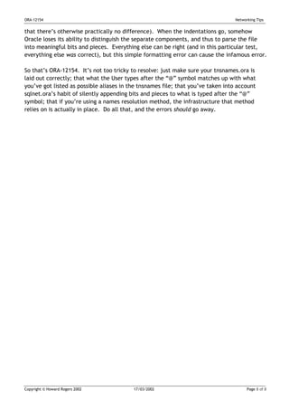 ORA-12154                                                                         Networking Tips


that there’s otherwise practically no difference). When the indentations go, somehow
Oracle loses its ability to distinguish the separate components, and thus to parse the file
into meaningful bits and pieces. Everything else can be right (and in this particular test,
everything else was correct), but this simple formatting error can cause the infamous error.

So that’s ORA-12154. It’s not too tricky to resolve: just make sure your tnsnames.ora is
laid out correctly; that what the User types after the “@” symbol matches up with what
you’ve got listed as possible aliases in the tnsnames file; that you’ve taken into account
sqlnet.ora’s habit of silently appending bits and pieces to what is typed after the “@”
symbol; that if you’re using a names resolution method, the infrastructure that method
relies on is actually in place. Do all that, and the errors should go away.




Copyright © Howard Rogers 2002            17/03/2002                                    Page 8 of 8
 