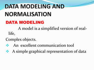 DATA MODELING AND
NORMALISATION
DATA MODELING
A model is a simplified version of real-
life,
Complex objects.
 An excellent communication tool
 A simple graphical representation of data
 