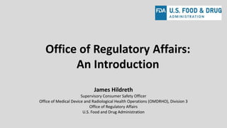 Office of Regulatory Affairs:
An Introduction
James Hildreth
Supervisory Consumer Safety Officer
Office of Medical Device and Radiological Health Operations (OMDRHO), Division 3
Office of Regulatory Affairs
U.S. Food and Drug Administration
 