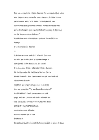 Se a sua perna direita é fraco, digamos, "Eu tomo autoridade sobre
essa fraqueza, e eu comandar toda a fraqueza de deixar o meu
perna direita. Jesus, Tu és o meu Curador pessoal, e eu
acreditam que seu poder de cura está fluindo através de meu
perna direita agora para expulsar toda a fraqueza e de doença, e
me dar força, em nome de Jesus. "
E você pode fazer o mesmo para qualquer outra aflição ou
doença.
O Senhor faz o que diz e faz
...
O Senhor faz o que você diz. E o Senhor faz o que
você faz. Ele é tudo. Jesus é, Alpha e Ômega, o
começando, eo fim de sua vida. Ele é tudo!
O Senhor Jesus Cristo é o Salvador, Ele é o Curador;
Ele é o Libertador, Ele é a Miracle Worker. Ele é o
Blesser financeira. Mas Ele nunca vai ser que para você até
você chamá-lo assim.
Você tem que vir para o lugar onde você já não
tem que perguntar: "Por que Deus não me curar?"
Você lê a Bíblia? Ele diz que a sua cura já está
pago. Jesus é o Curador. Por toda a Bíblia Ele diz
isso. Ele revelou como Curador muito antes de ele
14R IGHT T ALK P LEASING F Aith
mostrou-se como Salvador:
Eu sou o Senhor que te sara.
Êxodo 15:26
Se você quer que Deus para trabalhar para você, se quiser de Deus
 