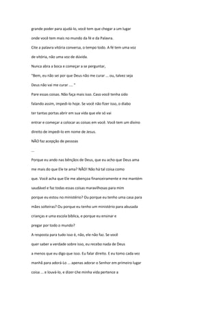 grande poder para ajudá-lo, você tem que chegar a um lugar
onde você tem mais no mundo da fé e da Palavra.
Cite a palavra vitória conversa, o tempo todo. A fé tem uma voz
de vitória, não uma voz de dúvida.
Nunca abra a boca e começar a se perguntar,
"Bem, eu não sei por que Deus não me curar ... ou, talvez seja
Deus não vai me curar .... "
Pare essas coisas. Não faça mais isso. Caso você tenha sido
falando assim, impedi-lo hoje. Se você não fizer isso, o diabo
ter tantas portas abrir em sua vida que ele só vai
entrar e começar a colocar as coisas em você. Você tem um divino
direito de impedi-lo em nome de Jesus.
NÃO faz acepção de pessoas
...
Porque eu ando nas bênçãos de Deus, que eu acho que Deus ama
me mais do que Ele te ama? NÃO! Não há tal coisa como
que. Você acha que Ele me abençoa financeiramente e me mantém
saudável e faz todas essas coisas maravilhosas para mim
porque eu estou no ministério? Ou porque eu tenho uma casa para
mães solteiras? Ou porque eu tenho um ministério para abusada
crianças e uma escola bíblica, e porque eu ensinar e
pregar por todo o mundo?
A resposta para tudo isso é, não, ele não faz. Se você
quer saber a verdade sobre isso, eu recebo nada de Deus
a menos que eu digo que isso. Eu falar direito. E eu tomo cada vez
manhã para adorá-Lo ... apenas adorar o Senhor em primeiro lugar
coisa ... e louvá-lo, e dizer-Lhe minha vida pertence a
 