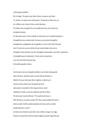 15P locação do ORD L
Ele. Eu digo: "Eu quero, por favor, Deus, eu quero, por favor
Tu, Senhor, eu quero que você queira. "E quando eu faço isso, eu
ler a Bíblia, orar e dizer a Ele eu creio Nele por
fé. Então, meu coração fica um coração de carne, em vez de um
coração de pedra.
Eu não quero que o meu coração se voltar para um coração de pedra, e
Evangelho tornou endurecido. Às vezes eu encontro Evangelho
evangelistas e pregadores do evangelho, e eu me sinto tão triste por
eles. É como se as suas mentes foram cauterizadas mais com o
Evangelho. Eles chamam isso de "Evangelho endurecido, mas não é realmente
o Evangelho que é endureceu. É mais como se queimar,
e eu me sinto tão triste por eles.
O humilde agradar a Deus
...
Um homem com um coração humilde e com fome acha grande
favor de Deus. Quando você se curvar diante de Deus, e
Mostre-lhe que você quer dizer negócio, e adorá-Lo, e
louvá-Lo, Deus adora isso. Ele gosta de vê-lo
adorando e louvando-O. Ele só gosta de ver você
andando no chão, e ouvi-lo confessar que Ele é Deus.
Ele ama ouvir você confessar: "Por açoites de Jesus, o
Filho de Deus, eu estou curado. Oh, Deus, pelos açoites de Jesus I
estou curado. Senhor, pelas pisaduras de Jesus estou curado.
Saúde pertence a mim! "
Eu falo com o Senhor como Ele é meu melhor amigo. E eu digo
Senhor eu quero ficar de fora deste negócio pecado. Digo-lhe que
 