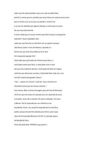 saber que Ele odeia dúvidas e que se eu não acreditar Nele
pela fé, a menos que eu acredito que esses listras em volta de Jesus eram
para a minha cura, eu sei que vou perder a minha cura
e eu vou ser abatidos por alguma doença, a menos que eu como
de sua mesa diariamente.
A única razão que as nossas mentes squirrely começa a se perguntar
16R IGHT T ALK P LEASING F Aith
sobre por que Deus faz ou não fazer isto ou aquilo é porque
não fomos comer o livro de Hebreus. Quando é o
última vez que você citou Hebreus 11:6: Sem
fé é impossível agradar-lhe?
Você sabia que você pode dar dinheiro para Deus, e
você pode cantar para Deus, e você pode rezar e rezar
até que seus maxilares doerem. Você pode até falar em línguas
você tem que descansar sua boca. Você pode fazer tudo isso, mas
sem fé é impossível agradar a Deus?
"Uau ... espere um minuto", você diz, "que o homem em
Pensilvânia disse que ele amava o Senhor. "
Isso mesmo. Mas a minha mensagem para ele fora de Romanos
14:23 era que ele estava em pecado para ser separado de Jesus
o Curador. Jesus não o amante. Ou Jesus o Salvador. Ou Jesus
o Blesser. Ele foi separado por seu intelecto e sua
duvidando. Assim, seu corpo foi separado da cura de Deus
poder, porque ele permitiu dúvida para entrar, para o que
não é de fé é pecado (Romanos 14:23). E o pecado separa
da bênção de Deus.
Você não pode dizer APENAS o que quiser e
 