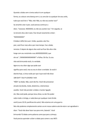 Quando o diabo vem e tenta seduzi-lo em qualquer
forma, ou colocar uma doença em si, ou uma dor ou qualquer de seus ardis,
tudo que você diz é: "Não, não! Não, eu não vou aceitar isso!"
Se amanhã a dor é pior, você precisa continuar a
dizer, "noooooo. NOOOOO, eu não vou aceitar isso." Em seguida, se
no terceiro dia a dor é pior, ficar de pé novamente e dizer:
"NOOOOOOO!"
O diabo é difícil de ouvir. Então, quando a dor fica
pior, você ficar mais alto e por mais tempo. Faz o diabo
nervoso. E depois de alguns dias você vai ficar tão alto e tão
longo com seu resistindo e seu NOOOOOOOOO, que
ele vai ", OWWWWWWWWW!" e folhas. Ele faz. Eu sou
não está brincando você, é a verdade.
Agora eu vou dizer algo que pode soar
significa para você, mas eu vou te dizer a verdade. Se você é
doente hoje, a única razão por que é que você não disse
18R IGHT T ALK P LEASING F Aith
"NÃO" ao diabo. Não, você não fez. Você não pressionar
através da dúvida, medo, desânimo, e demoníaco
assédio. Você não prender o diabo e manter ligação
ele. Mas você pode, porque Jesus disse, eu dar-lhe poder
sobre todo o inimigo, e nada deve por qualquer meio ferido
você (Lucas 10:19, paráfrase do autor). Nós estamos em uma guerra.
Nós não podemos simplesmente sentar-se em nossa cadeira sala de estar e ser agradável e
dizer: "Você não deve fazer isso para mim, Satanás". Você
brincando? O diabo come palavras como que para o almoço.
Você precisa aprender a dizer o diabo para comer o seu NO'S
 