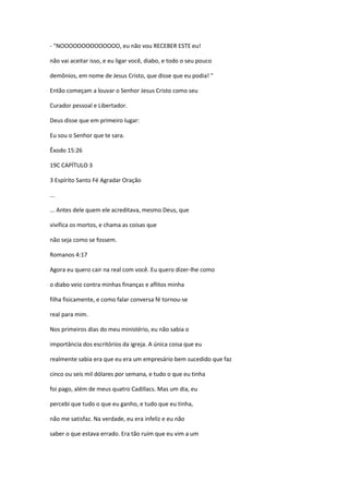 - "NOOOOOOOOOOOOOO, eu não vou RECEBER ESTE eu!
não vai aceitar isso, e eu ligar você, diabo, e todo o seu pouco
demônios, em nome de Jesus Cristo, que disse que eu podia! "
Então começam a louvar o Senhor Jesus Cristo como seu
Curador pessoal e Libertador.
Deus disse que em primeiro lugar:
Eu sou o Senhor que te sara.
Êxodo 15:26
19C CAPÍTULO 3
3 Espírito Santo Fé Agradar Oração
...
... Antes dele quem ele acreditava, mesmo Deus, que
vivifica os mortos, e chama as coisas que
não seja como se fossem.
Romanos 4:17
Agora eu quero cair na real com você. Eu quero dizer-lhe como
o diabo veio contra minhas finanças e aflitos minha
filha fisicamente, e como falar conversa fé tornou-se
real para mim.
Nos primeiros dias do meu ministério, eu não sabia o
importância dos escritórios da igreja. A única coisa que eu
realmente sabia era que eu era um empresário bem sucedido que faz
cinco ou seis mil dólares por semana, e tudo o que eu tinha
foi pago, além de meus quatro Cadillacs. Mas um dia, eu
percebi que tudo o que eu ganho, e tudo que eu tinha,
não me satisfaz. Na verdade, eu era infeliz e eu não
saber o que estava errado. Era tão ruim que eu vim a um
 