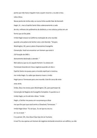ponto que não havia ninguém mais a quem recorrer, e eu dei o meu
vida a Deus.
Nesse ponto da minha vida, eu nunca tinha ouvido falar de Kenneth
Hagin, Sr., mas o Espírito Santo falou soberanamente a cada
de nós, milhares de quilômetros de distância, e nos colocou juntos em um
forma que só Ele pode.
Irmão Hagin estava na Califórnia realização de uma reunião
quando uma palavra do Senhor veio a ele dizendo: "Vá para
Washington, DC, para o pleno Empresários Evangelho
Convenção. Você vai encontrar um homem que você é
21P locação do ORD L
divinamente destinado a atender. "
Mal sabia eu que eu era aquele homem. Eu estava em
Tennessee levando em meus negócios quando um dia o
Espírito Santo me puxou para o mundo espiritual e mostrou
me irmão Hagin. Eu sabia que deveria trazer o irmão
Hagin para o Tennessee para uma reunião. Este foi cerca de vinte
anos atrás.
Então, Deus me enviou para Washington, DC, para participar da
Convenção de Negócio do Evangelho Completo. E quando eu vi
Irmão Hagin, eu fui até ele e disse: "Irmão
Hagin, o Senhor me puxou em sua presença e disse
me que Ele quer que você venha a Cleveland, Tennessee. "
Irmão Hagin disse: "Eu sei que,. Eu sei que eu vou eu.
vir. Eu vi você. "
E eu pensei: Oh, meu Deus! Que tipo de ser humano
é isso? Eu sou apenas um homem de negócios tentando encontrar um edifício, eu não
 