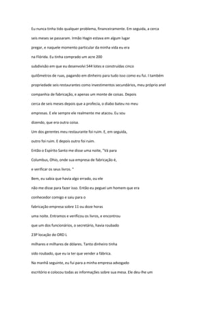 Eu nunca tinha tido qualquer problema, financeiramente. Em seguida, a cerca
seis meses se passaram. Irmão Hagin estava em algum lugar
pregar, e naquele momento particular da minha vida eu era
na Flórida. Eu tinha comprado um acre 200
subdivisão em que eu desenvolvi 544 lotes e construídas cinco
quilômetros de ruas, pagando em dinheiro para tudo isso como eu fui. I também
propriedade seis restaurantes como investimentos secundários, meu próprio anel
companhia de fabricação, e apenas um monte de coisas. Depois
cerca de seis meses depois que a profecia, o diabo bateu no meu
empresas. E ele sempre ele realmente me atacou. Eu sou
dizendo, que era outra coisa.
Um dos gerentes meu restaurante foi ruim. E, em seguida,
outro foi ruim. E depois outro foi ruim.
Então o Espírito Santo me disse uma noite, "Vá para
Columbus, Ohio, onde sua empresa de fabricação é,
e verificar os seus livros. "
Bem, eu sabia que havia algo errado, ou ele
não me disse para fazer isso. Então eu peguei um homem que era
conhecedor comigo e saiu para o
fabricação empresa sobre 11 ou doze horas
uma noite. Entramos e verificou os livros, e encontrou
que um dos funcionários, o secretário, havia roubado
23P locação do ORD L
milhares e milhares de dólares. Tanto dinheiro tinha
sido roubado, que eu ia ter que vender a fábrica.
Na manhã seguinte, eu fui para a minha empresa advogado
escritório e colocou todas as informações sobre sua mesa. Ele deu-lhe um
 