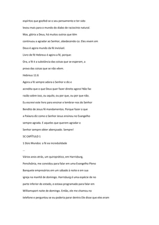 espíritos que goofed-se o seu pensamento e ter sido
levou mais para o mundo do diabo de raciocínio natural.
Mas, glória a Deus, há muitos outros que têm
continuou a agradar ao Senhor, obedecendo-Lo. Eles vivem em
Deus é agora mundo da fé invisível.
Livro de fé Hebreus é agora a fé, porque:
Ora, a fé é a substância das coisas que se esperam, a
prova das coisas que se não vêem.
Hebreus 11:6
Agora a fé sempre adora o Senhor e diz e
acredita que o que Deus quer fazer direito agora! Não faz
razão sobre isso, ou aquilo, ou por que, ou por que não.
Eu escrevi este livro para ensinar e lembrar-nos do Senhor
Bendito de Jesus fé mandamentos. Porque fazer o que
a Palavra diz como o Senhor Jesus ensinou no Evangelho
sempre agrada. E aqueles que querem agradar o
Senhor sempre obter abençoado. Sempre!
5C CAPÍTULO 1
1 Dois Mundos: a fé ea incredulidade
...
Vários anos atrás, um quiroprático, em Harrisburg,
Pensilvânia, me convidou para falar em uma Evangelho Pleno
Banquete empresários em um sábado à noite e em sua
igreja na manhã de domingo. Harrisburg é uma espécie de no
parte inferior do estado, e estava programado para falar em
Williamsport noite de domingo. Então, ele me chamou no
telefone e perguntou se eu poderia parar dentro Ele disse que eles eram
 