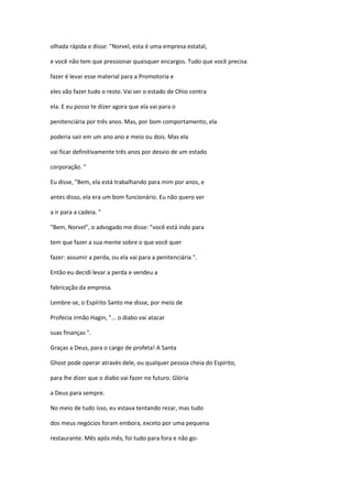 olhada rápida e disse: "Norvel, esta é uma empresa estatal,
e você não tem que pressionar quaisquer encargos. Tudo que você precisa
fazer é levar esse material para a Promotoria e
eles vão fazer tudo o resto. Vai ser o estado de Ohio contra
ela. E eu posso te dizer agora que ela vai para o
penitenciária por três anos. Mas, por bom comportamento, ela
poderia sair em um ano ano e meio ou dois. Mas ela
vai ficar definitivamente três anos por desvio de um estado
corporação. "
Eu disse, "Bem, ela está trabalhando para mim por anos, e
antes disso, ela era um bom funcionário. Eu não quero ver
a ir para a cadeia. "
"Bem, Norvel", o advogado me disse: "você está indo para
tem que fazer a sua mente sobre o que você quer
fazer: assumir a perda, ou ela vai para a penitenciária ".
Então eu decidi levar a perda e vendeu a
fabricação da empresa.
Lembre-se, o Espírito Santo me disse, por meio de
Profecia irmão Hagin, "... o diabo vai atacar
suas finanças ".
Graças a Deus, para o cargo de profeta! A Santa
Ghost pode operar através dele, ou qualquer pessoa cheia do Espírito,
para lhe dizer que o diabo vai fazer no futuro. Glória
a Deus para sempre.
No meio de tudo isso, eu estava tentando rezar, mas tudo
dos meus negócios foram embora, exceto por uma pequena
restaurante. Mês após mês, foi tudo para fora e não go-
 