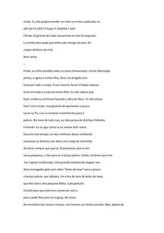 renda. Eu não poderia vender um lote na minha subdivisão no
24H OLY G HOST P Rayer P LEASING F Aith
Flórida. O gerente de cada restaurante eu tive foi esquisito.
E a minha boa ajuda que tinha sido comigo há anos, foi
roubar dinheiro de mim.
Bom senso
...
Então, eu tinha perdido todos os meus restaurantes, minha fabricação
planta, e agora a minha filha, Zona, foi atingida com
ferve por todo o corpo. É isso mesmo, ferve! O diabo colocou
ferve em todo o corpo da minha filha. Eu não sabia o que
fazer, então eu continuei fazendo a obra de Deus. Eu não estava
fazer lucro muito, mas gostaria de aproveitar o pouco
lucrar eu fiz, e eu ia comprar mantimentos para a
pobres. No meio de tudo isso, eu não parava de distribuir folhetos
e orando. Eu só agiu como se eu tivesse bom senso.
Durante este tempo, um dos melhores doces conhecido
empresas na América nos daria uma carga de caminhão
de doces sempre que queria. Gostaríamos saco-lo em
sacos pequenos, e dar para as crianças pobres. Então, teríamos que tirar
-los à igreja no domingo. Uma grande empresa de aluguer van
daria esmagados gelo com sabor "bolas de neve" para o pouco
crianças pobres, aos sábados. Em cima do saco de bolas de neve,
que lhes daria uma pequena Bíblia, tudo gratuito.
O hotel para seus bairros e conversar com o
pais e pedir-lhes para vir à igreja. No início
do ministério das nossas crianças, nós tivemos um ônibus escolar. Mas, depois de
 