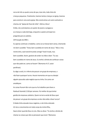 cerca de três ou quatro anos de que, teve oito, toda cheia de
crianças pequenas. Finalmente, tivemos tantas crianças na igreja, tivemos
para construir uma outra igreja. Nós construímos um outro santuário e
chamou de "Igreja do Povo de Little". Glória a Deus!
Então, nós contratamos um pastor de jovens e pregava a
as crianças a cada domingo, enquanto o pastor principal era
pregando para os adultos.
25P locação do ORD L
Eu apenas continuei a trabalhar, como se eu tivesse bom senso, chamando
me bem sucedido: "Estou bem sucedida em nome de Jesus." Mas o meu
mente diria, você está brincando comigo? Você é tudo, mas
bem sucedido. Assim, gostaria de andar no chão e dizer: "Eu sou
bem sucedida em nome de Jesus. Eu tenho o direito de confessar coisas
que não pode ser, como se fossem "(Romanos 4:17, autor
paráfrase).
Eu digo a você, é o inferno de possuir um grupo de empresas, e
não fazer quaisquer lucros. Houve momentos em que eu desejei
alguém possuído cada negócio que eu tinha. Era como um
amaldiçoar.
As coisas ficaram tão ruins que eu fui trabalhar para Sears e
Roebuck fazendo $ 150 por semana. Foi melhor do que tentar
gestão de empresas caloteiro. Quem na terra verde de Deus quer
de possuir um grupo de empresas se eles não estão a fazer lucros?
O diabo tinha atacado meus negócios, e ele tinha colocado
42 nós e crescimentos em todo corpo da minha filha,
Quero dizer-querido Deus no céu. Mas eu disse: "Eu tenho o direito de
chamar as coisas que não se pensavam que eram "(Romanos
 