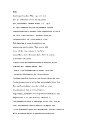 4:17).
Eu sabia que Jesus disse: Não é o que entra pela
boca que contamina o homem, mas o que sai da
boca, isso contamina o homem (Mateus 15:11). E que
era o que sai da minha boca que contamina mim. Eu sabia
palavras que eu falei da minha boca pode contaminar-me ou colocar
me. Então, eu assisti minha boca. Eu não iria passar por
quaisquer lamúrias, e vi a minha dedicação a Deus.
Todo dia eu ligar-se toda a obra do inferno que
atacou meus negócios, e dizer: "Eu te ordeno, Satã,
tirar a mão dos meus negócios! Eu me chamo
sucesso! Eu me chamo de sucesso. Eu me chamo de sucesso.
Eu chamo-me um sucesso! "
Eu estava sendo atacado financeiramente e, em seguida, o diabo
26H OLY G HOST P Rayer P LEASING F Aith
começou a colocar ferve e nós e crescimentos todo o meu
corpo da filha. Não havia uma única pessoa na minha
família que eu poderia recorrer, porque ninguém não, um dos meus
família, estava servindo ao Senhor. Falar sobre trabalho! Minha filha
Zona teve ferve e nós e crescimentos em todo seu corpo,
e eu estava sendo atacada em meus negócios.
Naquela época, eu não tinha nenhum problema rezando para o meu
empresas, mas eu não sabia muita coisa sobre cura. Eu
tinha aprendido um pouco do irmão Hagin, e outros. Ainda assim, eu
nunca tinha realmente tentou orar pela cura de alguém. Mas
pessoas desesperadas fazem coisas desesperadas, e eu estava começando
a ficar desesperado. Alguém ou alguma coisa que tocou meu
 