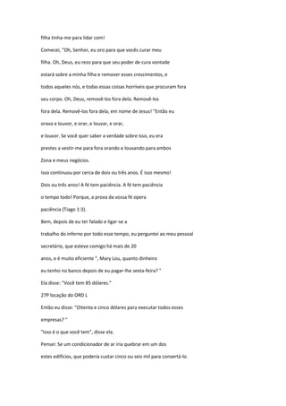 filha tinha-me para lidar com!
Comecei, "Oh, Senhor, eu oro para que vocês curar meu
filha. Oh, Deus, eu rezo para que seu poder de cura vontade
estará sobre a minha filha e remover esses crescimentos, e
todos aqueles nós, e todas essas coisas horríveis que procuram fora
seu corpo. Oh, Deus, removê-los fora dela. Removê-los
fora dela. Removê-los fora dela, em nome de Jesus! "Então eu
orava e louvor, e orar, e louvar, e orar,
e louvor. Se você quer saber a verdade sobre isso, eu era
prestes a vestir-me para fora orando e louvando para ambos
Zona e meus negócios.
Isso continuou por cerca de dois ou três anos. É isso mesmo!
Dois ou três anos! A fé tem paciência. A fé tem paciência
o tempo todo! Porque, a prova da vossa fé opera
paciência (Tiago 1:3).
Bem, depois de eu ter falado e ligar-se a
trabalho do inferno por todo esse tempo, eu perguntei ao meu pessoal
secretário, que esteve comigo há mais de 20
anos, e é muito eficiente ", Mary Lou, quanto dinheiro
eu tenho no banco depois de eu pagar-lhe sexta-feira? "
Ela disse: "Você tem 85 dólares."
27P locação do ORD L
Então eu disse: "Oitenta e cinco dólares para executar todos esses
empresas? "
"Isso é o que você tem", disse ela.
Pensei: Se um condicionador de ar iria quebrar em um dos
estes edifícios, que poderia custar cinco ou seis mil para consertá-lo.
 
