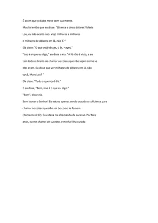 É assim que o diabo mexe com sua mente.
Mas foi então que eu disse: "Oitenta e cinco dólares? Maria
Lou, eu não aceito isso. Vejo milhares e milhares
e milhares de dólares em lá, não é? "
Ela disse: "O que você disser, o Sr. Hayes."
"Isso é o que eu digo," eu disse a ela. "A fé não é visto, e eu
tem todo o direito de chamar as coisas que não sejam como se
eles eram. Eu disse que ver milhares de dólares em lá, não
você, Mary Lou? "
Ela disse: "Tudo o que você diz."
E eu disse, "Bem, isso é o que eu digo."
"Bom", disse ela.
Bem louvar o Senhor! Eu estava apenas sendo ousado o suficiente para
chamar as coisas que não ser de como se fossem
(Romanos 4:17). Eu estava me chamando de sucesso. Por três
anos, eu me chamei de sucesso, e minha filha curada
 