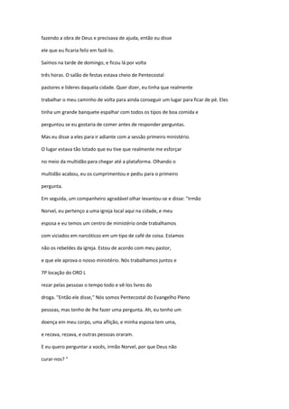 fazendo a obra de Deus e precisava de ajuda, então eu disse
ele que eu ficaria feliz em fazê-lo.
Saímos na tarde de domingo, e ficou lá por volta
três horas. O salão de festas estava cheio de Pentecostal
pastores e líderes daquela cidade. Quer dizer, eu tinha que realmente
trabalhar o meu caminho de volta para ainda conseguir um lugar para ficar de pé. Eles
tinha um grande banquete espalhar com todos os tipos de boa comida e
perguntou se eu gostaria de comer antes de responder perguntas.
Mas eu disse a eles para ir adiante com a sessão primeiro ministério.
O lugar estava tão lotado que eu tive que realmente me esforçar
no meio da multidão para chegar até a plataforma. Olhando o
multidão acabou, eu os cumprimentou e pediu para o primeiro
pergunta.
Em seguida, um companheiro agradável olhar levantou-se e disse: "Irmão
Norvel, eu pertenço a uma igreja local aqui na cidade, e meu
esposa e eu temos um centro de ministério onde trabalhamos
com viciados em narcóticos em um tipo de café de coisa. Estamos
não os rebeldes da igreja. Estou de acordo com meu pastor,
e que ele aprova o nosso ministério. Nós trabalhamos juntos e
7P locação do ORD L
rezar pelas pessoas o tempo todo e vê-los livres do
droga. "Então ele disse," Nós somos Pentecostal do Evangelho Pleno
pessoas, mas tenho de lhe fazer uma pergunta. Ah, eu tenho um
doença em meu corpo, uma aflição, e minha esposa tem uma,
e rezava, rezava, e outras pessoas oraram.
E eu quero perguntar a vocês, irmão Norvel, por que Deus não
curar-nos? "
 