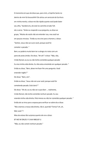 O momento em que ele disse que, para mim, o Espírito Santo no
dentro de mim foi bsssssshhh! Ele atirou um versículo da Escritura
em minha mente, e disse-me tão rápido quanto você pode bater
seu olho, "bandeira-lo, ele está no caminho errado Tell.
ele o verso. "Antes eu respondi a sua pergunta, eu disse ao
grupo, "Muitos de vocês não vai entender isso, mas você vai
em poucos minutos. "Então eu me virei para o homem, e disse:
"Senhor, Jesus não vai curar você, porque você foi
cometer o pecado. "
Bem, eu poderia muito bem ter o atingiu no rosto com um
pano de prato úmido. Ele disse, "Ah-ah!" e disse: "Não, não,
Irmão Norvel, eu-eu-eu não tenha cometido qualquer pecado
Eu vivo minha vida direita. Eu não estou envolvido em qualquer pecado. "
Então eu disse, "Bem, deixe-me fazer-lhe uma pergunta. Você
entender Inglês? "
Ele disse: "Bem, sim".
Então eu disse, "Jesus não vai curar você, porque você foi
cometendo pecado. Está claro? "
Ele disse: "Ah-ah, eu-eu não sei o que dizer ... realmente,
Irmão Norvel, não tenho cometido nenhum pecado. Eu sou
vivendo minha vida direita. Pelo menos eu não ter cometido qualquer pecado. "
Então ele se virou para a esposa para verificar-se sobre ela e disse:
"Nós vivemos a nossa vida direito, não é, querida? Temos? Uh, ah,
Mel; você "?
Mas ela estava tão surpreso quanto ele era e disse:
8T WO W ORLDS: F E Aith NBELIEF U
"Não, eu não cometi nenhum pecado."
 