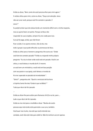 Então eu disse, "Bem, tanto de você precisa olhar para mim agora."
E ambos olhou para mim, como eu disse, "Ouça com atenção. Jesus
não vai curar você, porque você foi cometer o pecado. É
claro? "
Eu poderia dizer que ele estava tendo um momento difícil com a minha resposta,
mas eu queria fazer um ponto. Porque se Deus não
responder às suas orações, sempre há uma razão para isso.
Cura já foi pago, ainda, que não foram
ficar curado. E eu queria ensinar, não só ele, mas
todo o grupo o que pode dificultar as promessas de Deus.
Então eu olhei para o homem e perguntou-lhe outra vez: "Onde
você tem de cometer pecado? "Então eu respondi minha própria
pergunta: "Eu vou te dizer onde você está em pecado. Você é um
cético, e você deixou o mundo da fé. E mesmo
se você tem um ministério, e você está em boa posição
com seu pastor e sua igreja, você deixou o mundo da
fé e ter superado no pecado da incredulidade ".
"Sério?" , perguntou ele. "Qual é o versículo da Escritura
o Espírito Santo lhe deu? Onde é que na Bíblia? "
Tudo que não é de fé é pecado
...
Então eu disse-lhe para voltar para Romanos 14:23 e eu ler, para ...
tudo o que não é de fé é pecado.
Então eu me virei para a multidão e disse: "Muitos de vocês
pessoas aqui esta tarde está querendo a sua cura, também.
Você quer isso muito, mas até que você entenda isso
verdade, você não está indo para obtê-lo. Não há nenhum uso em apenas
 