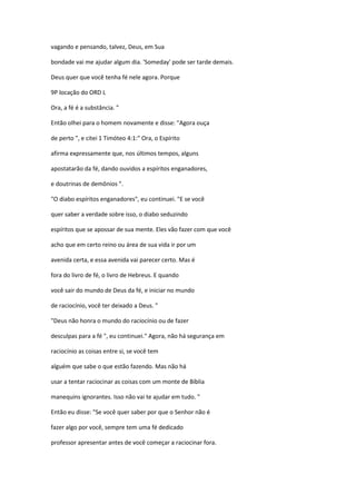 vagando e pensando, talvez, Deus, em Sua
bondade vai me ajudar algum dia. 'Someday' pode ser tarde demais.
Deus quer que você tenha fé nele agora. Porque
9P locação do ORD L
Ora, a fé é a substância. "
Então olhei para o homem novamente e disse: "Agora ouça
de perto ", e citei 1 Timóteo 4:1:" Ora, o Espírito
afirma expressamente que, nos últimos tempos, alguns
apostatarão da fé, dando ouvidos a espíritos enganadores,
e doutrinas de demônios ".
"O diabo espíritos enganadores", eu continuei. "E se você
quer saber a verdade sobre isso, o diabo seduzindo
espíritos que se apossar de sua mente. Eles vão fazer com que você
acho que em certo reino ou área de sua vida ir por um
avenida certa, e essa avenida vai parecer certo. Mas é
fora do livro de fé, o livro de Hebreus. E quando
você sair do mundo de Deus da fé, e iniciar no mundo
de raciocínio, você ter deixado a Deus. "
"Deus não honra o mundo do raciocínio ou de fazer
desculpas para a fé ", eu continuei." Agora, não há segurança em
raciocínio as coisas entre si, se você tem
alguém que sabe o que estão fazendo. Mas não há
usar a tentar raciocinar as coisas com um monte de Bíblia
manequins ignorantes. Isso não vai te ajudar em tudo. "
Então eu disse: "Se você quer saber por que o Senhor não é
fazer algo por você, sempre tem uma fé dedicado
professor apresentar antes de você começar a raciocinar fora.
 